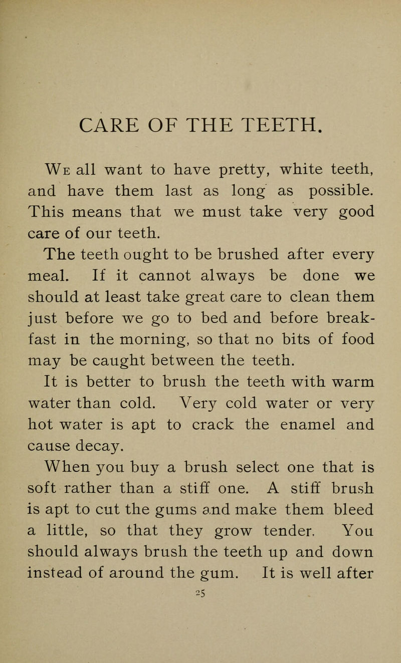 CARE OF THE TEETH. We all want to have pretty, white teeth, and have them last as long as possible. This means that we must take very good care of our teeth. The teeth ought to be brushed after every meal. If it cannot always be done we should at least take great care to clean them just before we go to bed and before break- fast in the morning, so that no bits of food may be caught between the teeth. It is better to brush the teeth with warm water than cold. Very cold water or very hot water is apt to crack the enamel and cause decay. When you buy a brush select one that is soft rather than a stiff one. A stiff brush is apt to cut the gums and make them bleed a little, so that they grow tender. You should always brush the teeth up and down instead of around the gum. It is well after