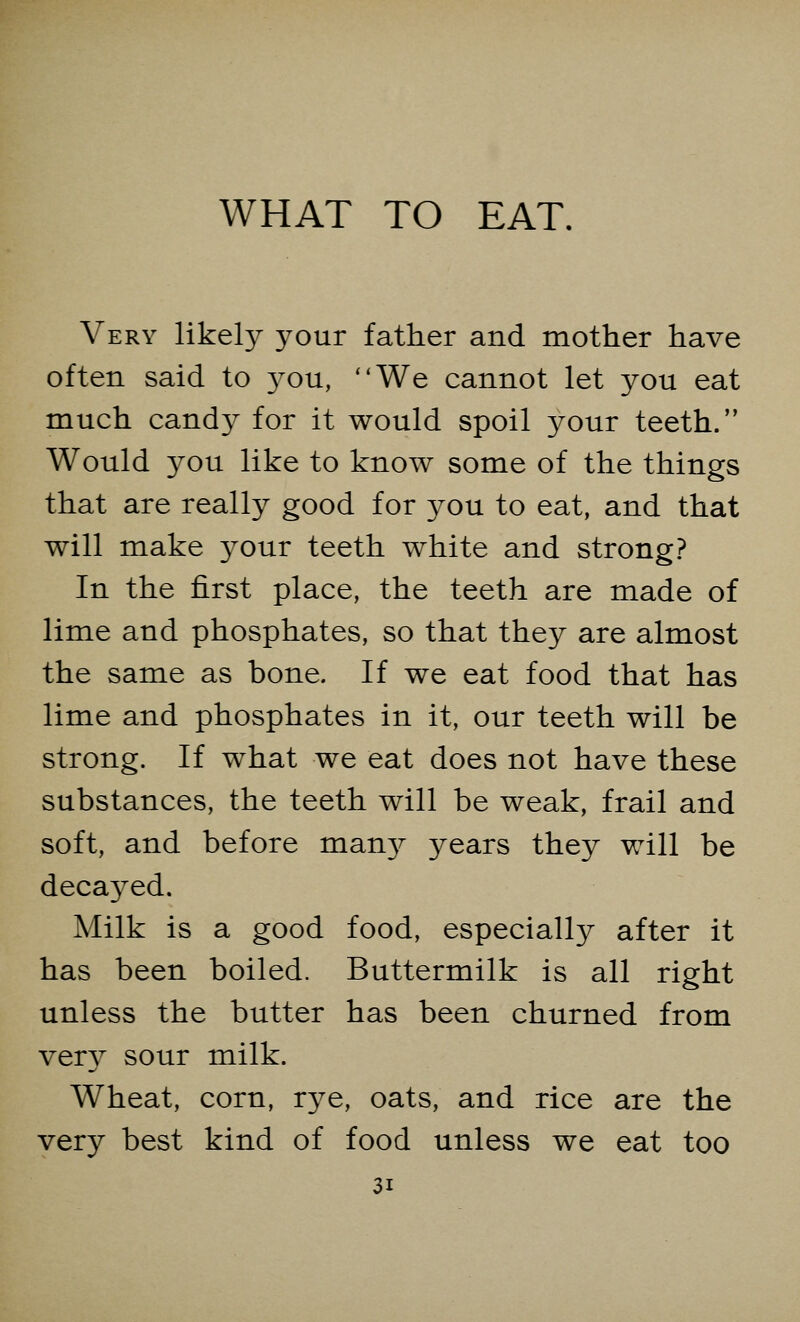 Very likely your father and mother have often said to you, We cannot let you eat much candy for it would spoil your teeth. Would you like to know some of the things that are really good for you to eat, and that will make your teeth white and strong? In the first place, the teeth are made of lime and phosphates, so that they are almost the same as bone. If we eat food that has lime and phosphates in it, our teeth will be strong. If what we eat does not have these substances, the teeth will be weak, frail and soft, and before many- years they will be decayed. Milk is a good food, especially after it has been boiled. Buttermilk is all right unless the butter has been churned from very sour milk. Wheat, corn, rye, oats, and rice are the very best kind of food unless we eat too