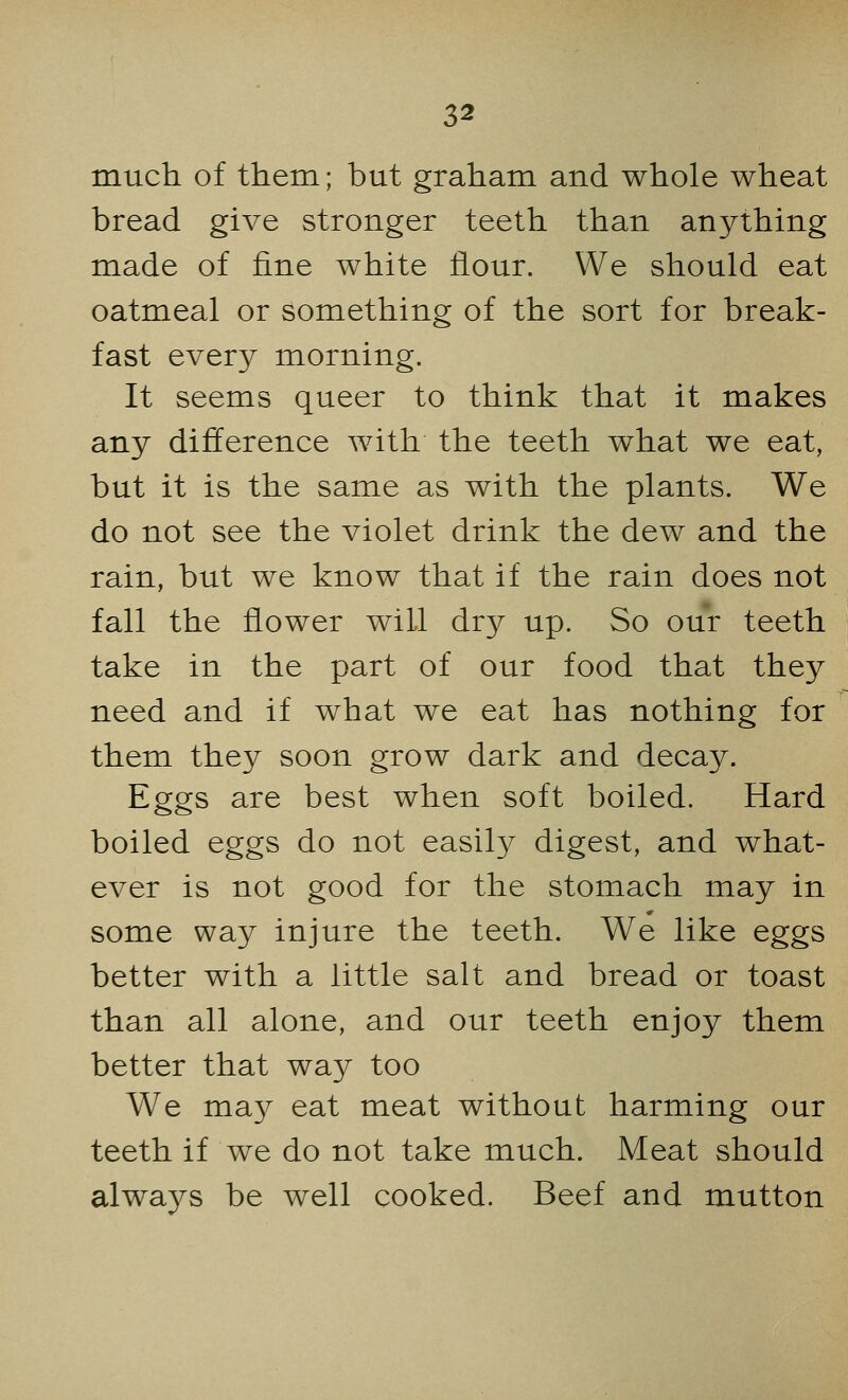 much, of them; but graham and whole wheat bread give stronger teeth than anything made of fine white flour. We should eat oatmeal or something of the sort for break- fast every morning. It seems queer to think that it makes any difference with the teeth what we eat, but it is the same as with the plants. We do not see the violet drink the dew and the rain, but we know that if the rain does not fall the flower will dry up. So our teeth take in the part of our food that they need and if what we eat has nothing for them they soon grow dark and decay. Eggs are best when soft boiled. Hard boiled eggs do not easily digest, and what- ever is not good for the stomach may in some way injure the teeth. We like eggs better with a little salt and bread or toast than all alone, and our teeth enjoy them better that way too We may eat meat without harming our teeth if we do not take much. Meat should always be well cooked. Beef and mutton