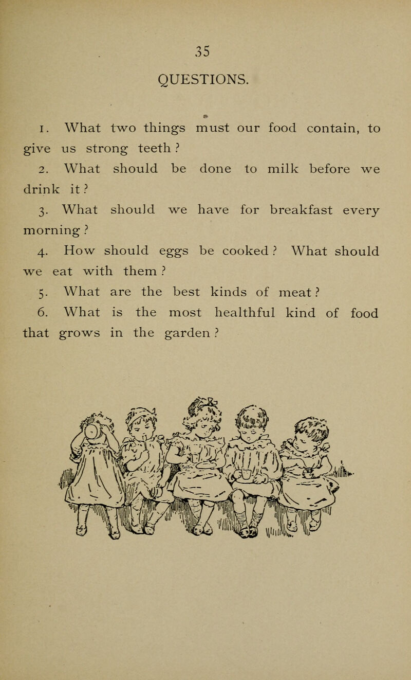 QUESTIONS. i. What two things must our food contain, to give us strong teeth ? 2. What should be done to milk before we drink it ? 3. What shouid we have for breakfast every morning ? 4. How should eggs be cooked ? What should we eat with them ? 5. What are the best kinds of meat? 6. What is the most healthful kind of food that grows in the garden ?