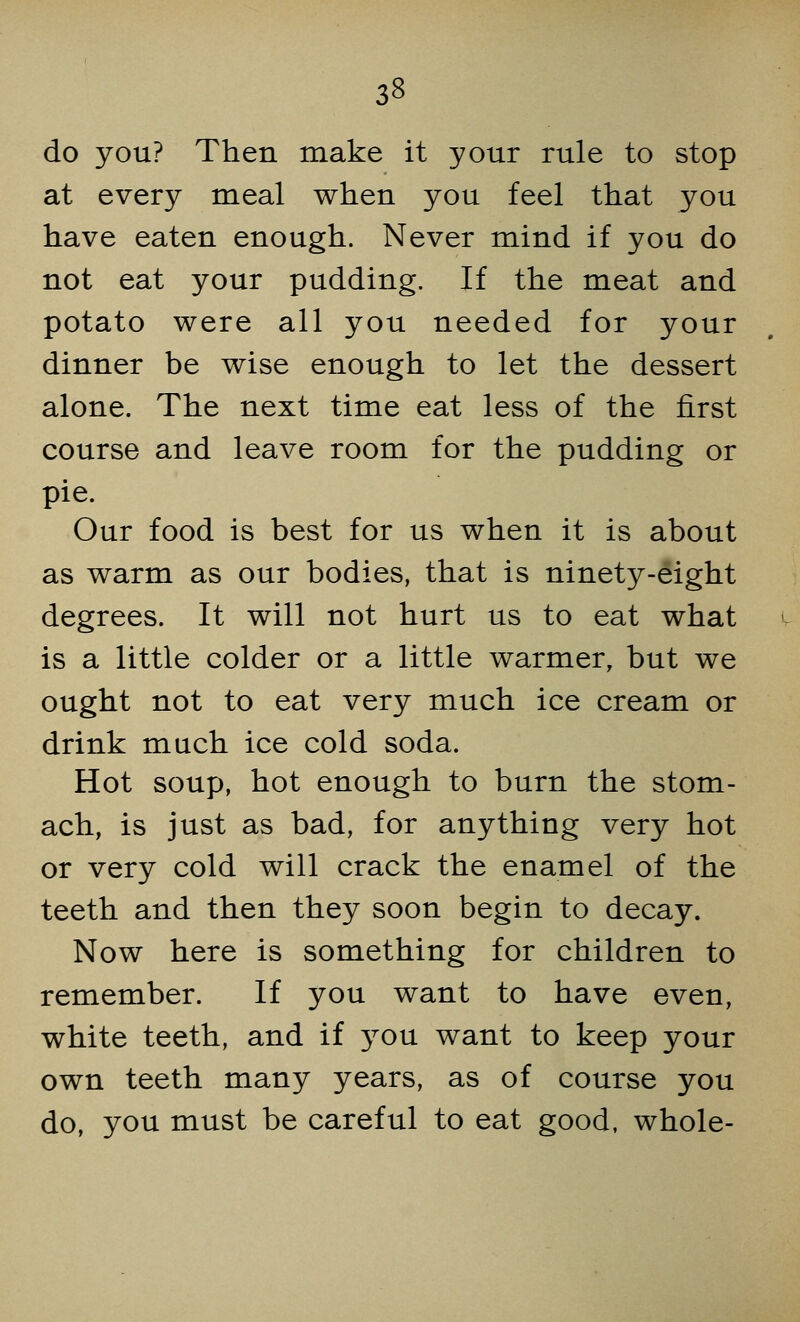 33 do you? Then make it your rule to stop at every meal when you feel that you have eaten enough. Never mind if you do not eat your pudding. If the meat and potato were all you needed for your dinner be wise enough to let the dessert alone. The next time eat less of the first course and leave room for the pudding or pie. Our food is best for us when it is about as warm as our bodies, that is ninety-eight degrees. It will not hurt us to eat what is a little colder or a little warmer, but we ought not to eat very much ice cream or drink much ice cold soda. Hot soup, hot enough to burn the stom- ach, is just as bad, for anything very hot or very cold will crack the enamel of the teeth and then they soon begin to decay. Now here is something for children to remember. If you want to have even, white teeth, and if you want to keep your own teeth many years, as of course you do, you must be careful to eat good, whole-