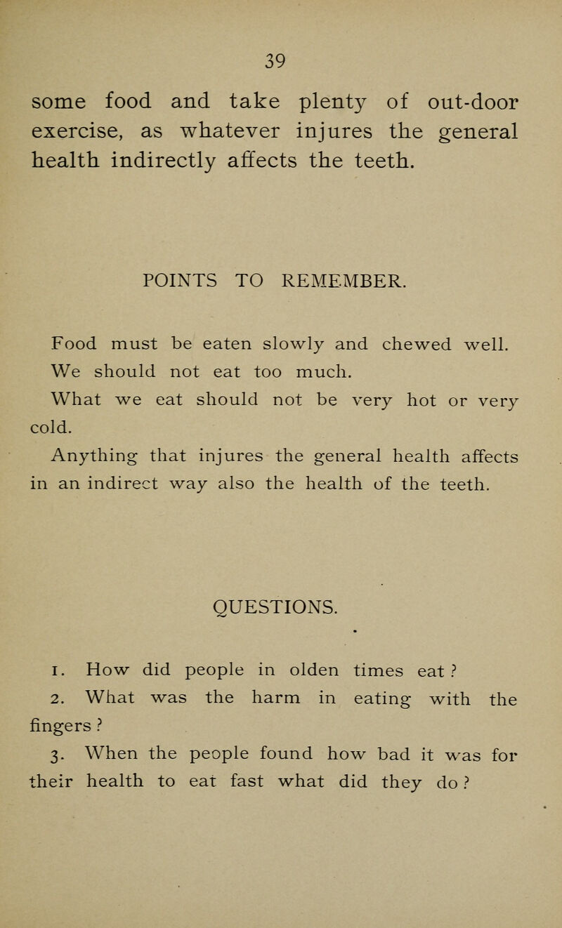 some food and take plenty of out-door exercise, as whatever injures the general health indirectly affects the teeth. POINTS TO REMEMBER. Food must be eaten slowly and chewed well. We should not eat too much. What we eat should not be very hot or very cold. Anything that injures the general health affects in an indirect way also the health of the teeth. QUESTIONS. 1. How did people in olden times eat ? 2. What was the harm in eating with the fingers ? 3. When the people found how bad it was for their health to eat fast what did they do ?