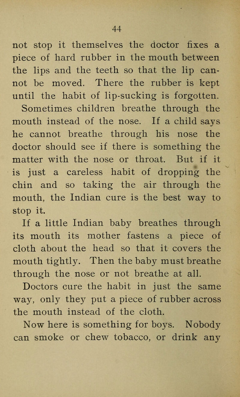not stop it themselves the doctor fixes a piece of hard rubber in the mouth between the lips and the teeth so that the lip can- not be moved. There the rubber is kept until the habit of lip-sucking is forgotten. Sometimes children breathe through the mouth instead of the nose. If a child says he cannot breathe through his nose the doctor should see if there is something the matter with the nose or throat. But if it is just a careless habit of dropping the chin and so taking the air through the mouth, the Indian cure is the best way to stop it. If a little Indian baby breathes through its mouth its mother fastens a piece of cloth about the head so that it covers the mouth tightly. Then the baby must breathe through the nose or not breathe at all. Doctors cure the habit in just the same way, only they put a piece of rubber across the mouth instead of the cloth. Now here is something for boys. Nobody can smoke or chew tobacco, or drink any