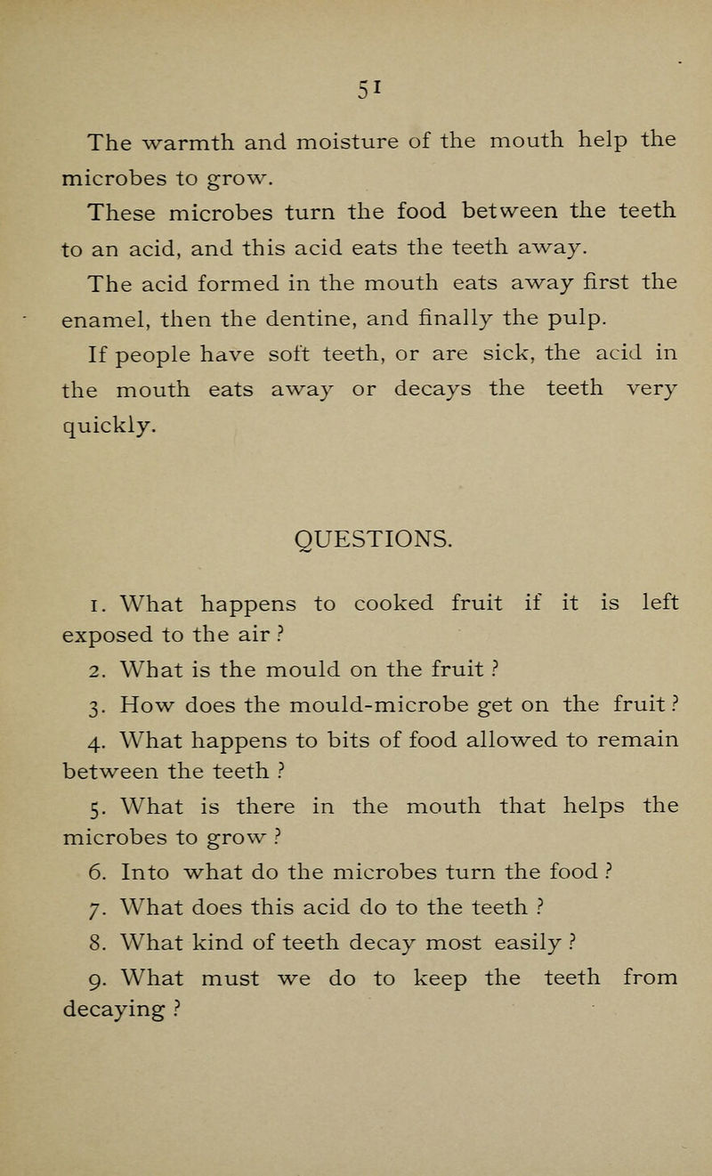 The warmth and moisture of the mouth help the microbes to grow. These microbes turn the food between the teeth to an acid, and this acid eats the teeth away. The acid formed in the mouth eats away first the enamel, then the dentine, and finally the pulp. If people have soft teeth, or are sick, the acid in the mouth eats away or decays the teeth very quickly. QUESTIONS. i. What happens to cooked fruit if it is left exposed to the air ? 2. What is the mould on the fruit ? 3. How does the mould-microbe get on the fruit? 4. What happens to bits of food allowed to remain between the teeth ? 5. What is there in the mouth that helps the microbes to grow ? 6. Into what do the microbes turn the food ? 7. What does this acid do to the teeth ? 8. What kind of teeth decay most easily ? 9. What must we do to keep the teeth from decaying ?