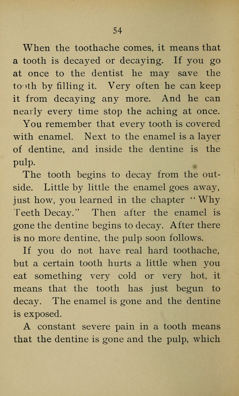 When the toothache comes, it means that a tooth is decayed or decaying. If you go at once to the dentist he may save the to >th by filling it. Very often he can keep it from decaying any more. And he can nearly every time stop the aching at once. You remember that every tooth is covered with enamel. Next to the enamel is a layer of dentine, and inside the dentine is the pulp. The tooth begins to decay from the out- side. Little by little the enamel goes away, just how, you learned in the chapter  Why Teeth Decay.'' Then after the enamel is gone the dentine begins to decay. After there is no more dentine, the pulp soon follows. If you do not have real hard toothache, but a certain tooth hurts a little when you eat something very cold or very hot, it means that the tooth has just begun to decay. The enamel is gone and the dentine is exposed. A constant severe pain in a tooth means that the dentine is gone and the pulp, which