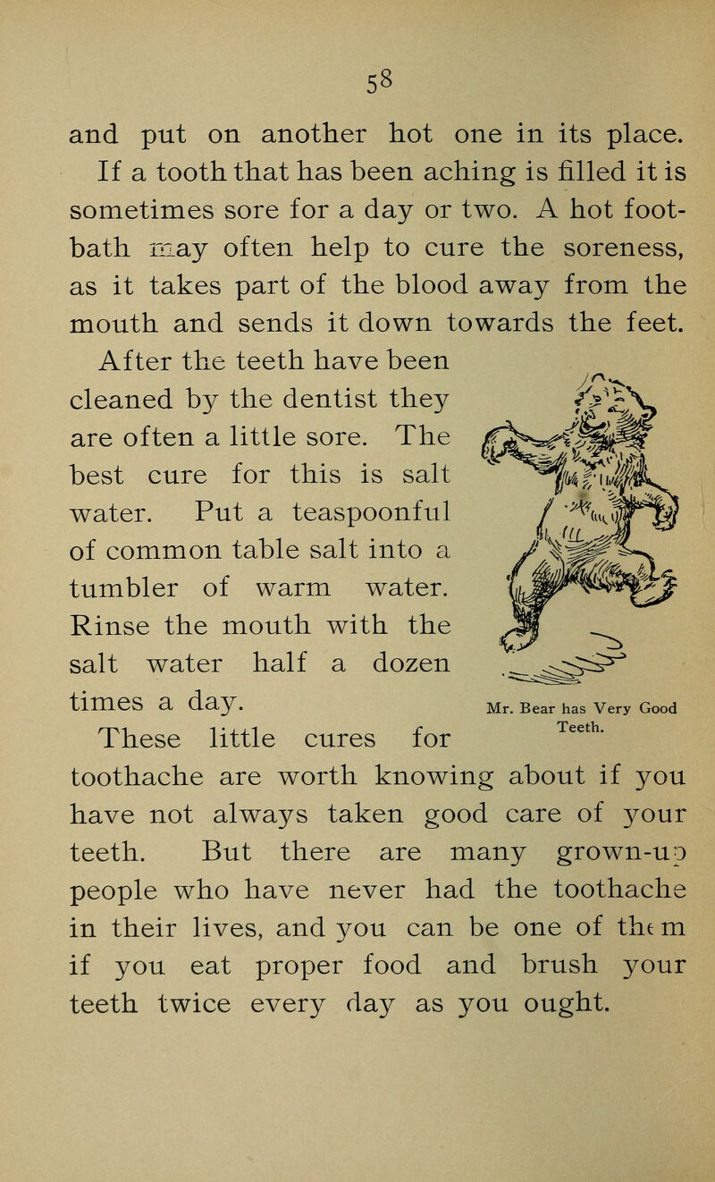 and put on another hot one in its place. If a tooth that has been aching is filled it is sometimes sore for a day or two. A hot foot- bath may often help to cure the soreness, as it takes part of the blood away from the mouth and sends it down towards the feet. After the teeth have been cleaned by the dentist they are often a little sore. The best cure for this is salt water. Put a teaspoonful of common table salt into a tumbler of warm water. Rinse the mouth with the salt water half a dozen times a day. These little cures for toothache are worth knowing about if you have not always taken good care of your teeth. But there are many grown-up people who have never had the toothache in their lives, and you can be one of the m if you eat proper food and brush your teeth twice every day as you ought. Mr. Bear has Very Good Teeth.