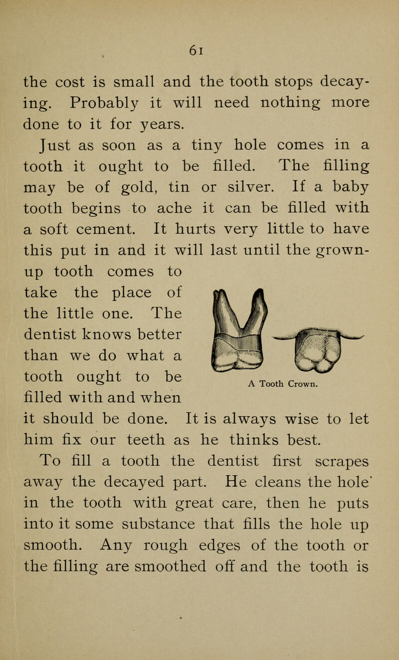 the cost is small and the tooth stops decay- ing. Probably it will need nothing more done to it for years. Just as soon as a tiny hole comes in a tooth it ought to be rilled. The rilling may be of gold, tin or silver. If a baby tooth begins to ache it can be filled with a soft cement. It hurts very little to have this put in and it will last until the grown- up tooth comes to take the place of the little one. The dentist knows better than we do what a tooth ought to be filled with and when it should be done. It is always wise to let him fix our teeth as he thinks best. To fill a tooth the dentist first scrapes away the decayed part. He cleans the hole' in the tooth with great care, then he puts into it some substance that fills the hole up smooth. Any rough edges of the tooth or the filling are smoothed off and the tooth is A Tooth Crown.