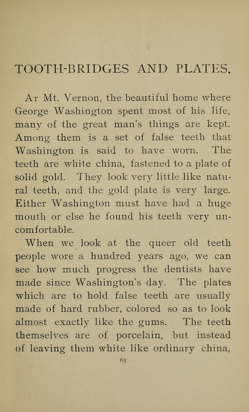 TOOTH-BRIDGES AND PLATES. At Mt. Vernon, the beautiful home where George Washington spent most of his life, many of the great man's things are kept. Among them is a set of false teeth that Washington is said to have worn. The teeth are white china, fastened to a plate of solid gold. They look very little like natu- ral teeth, and the gold plate is very large. Either Washington must have had a huge mouth or else he found his teeth very un- comfortable. When we look at the queer old teeth people wore a hundred years ago, we can see how much progress the dentists have made since Washington's day. The plates which are to hold false teeth are usually made of hard rubber, colored so as to look almost exactly like the gums. The teeth themselves are of porcelain, but instead of leaving them white like ordinary china,