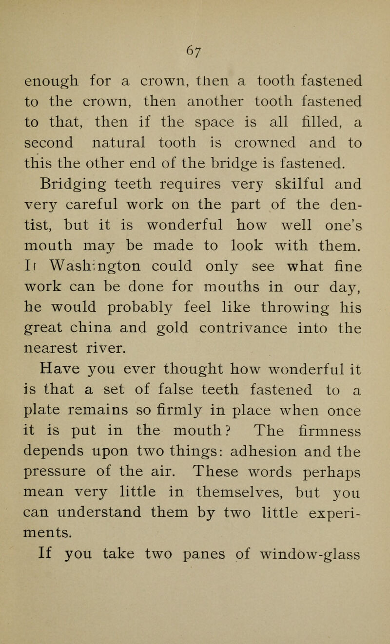 enough for a crown, then a tooth fastened to the crown, then another tooth fastened to that, then if the space is all rilled, a second natural tooth is crowned and to this the other end of the bridge is fastened. Bridging teeth requires very skilful and very careful work on the part of the den- tist, but it is wonderful how well one's mouth may be made to look with them. Ir Washington could only see what fine work can be done for mouths in our day, he would probably feel like throwing his great china and gold contrivance into the nearest river. Have you ever thought how wonderful it is that a set of false teeth fastened to a plate remains so firmly in place when once it is put in the mouth? The firmness depends upon two things: adhesion and the pressure of the air. These words perhaps mean very little in themselves, but you can understand them by two little experi- ments. If you take two panes of window-glass