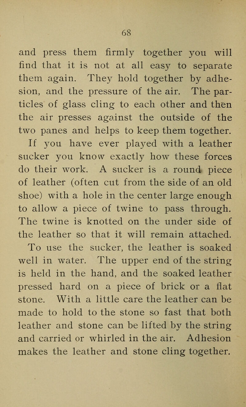 and press them firmly together you will find that it is not at all easy to separate them again. They hold together by adhe- sion, and the pressure of the air. The par- ticles of glass cling to each other and then the air presses against the outside of the two panes and helps to keep them together. If you have ever played with a leather sucker you know exactly how these forces do their work. A sucker is a round piece of leather (often cut from the side of an old shoe) with a hole in the center large enough to allow a piece of twine to pass through. The twine is knotted on the under side of the leather so that it will remain attached. To use the sucker, the leather is soaked well in water. The upper end of the string is held in the hand, and the soaked leather pressed hard on a piece of brick or a flat stone. With a little care the leather can be made to hold to the stone so fast that both leather and stone can be lifted by the string and carried or whirled in the air. Adhesion makes the leather and stone cling together.