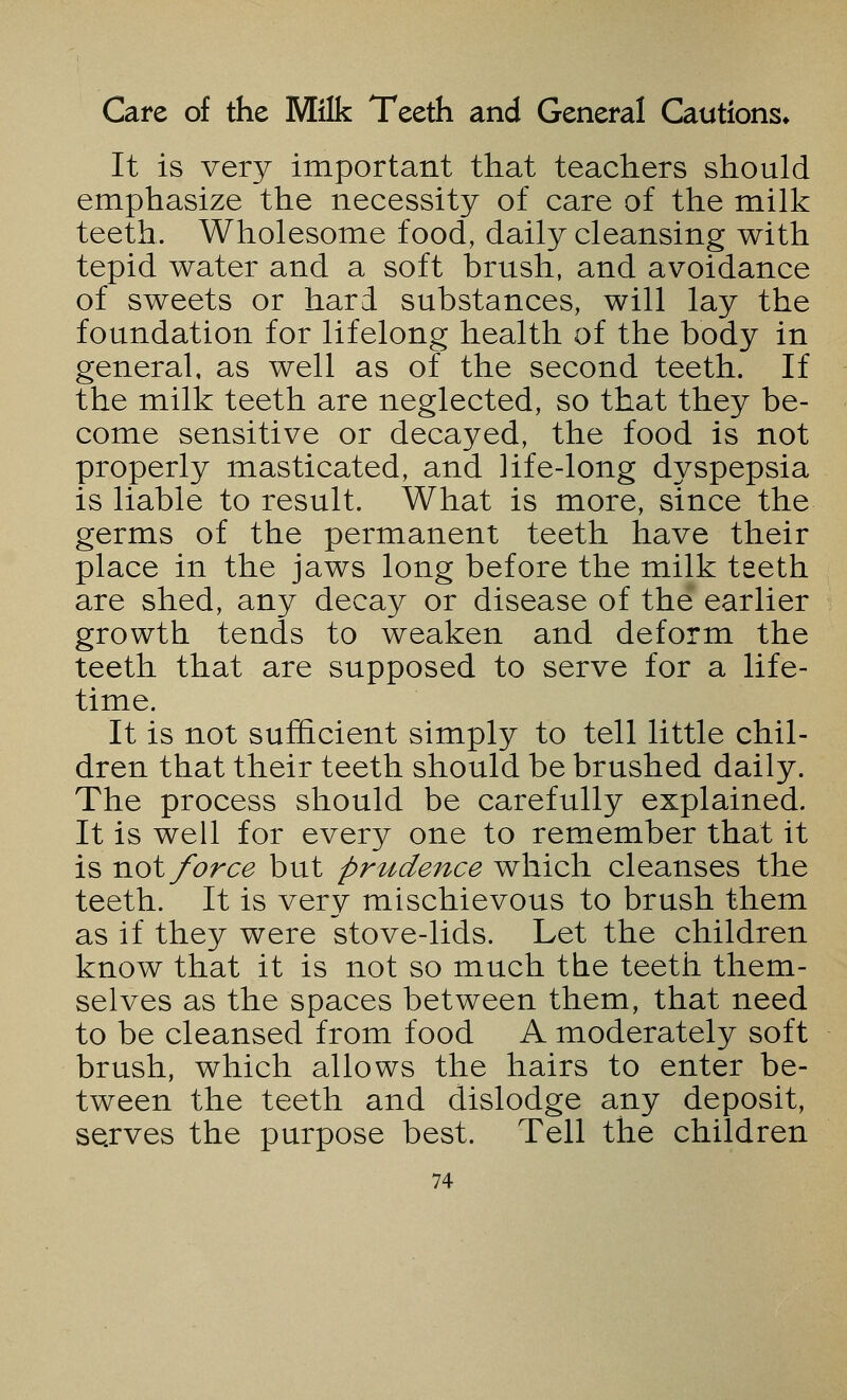 Care of the Milk Teeth and General Cautions* It is very important that teachers should emphasize the necessity of care of the milk teeth. Wholesome food, daily cleansing with tepid water and a soft brush, and avoidance of sweets or hard substances, will lay the foundation for lifelong health of the body in general, as well as of the second teeth. If the milk teeth are neglected, so that they be- come sensitive or decayed, the food is not properly masticated, and life-long dyspepsia is liable to result. What is more, since the germs of the permanent teeth have their place in the jaws long before the milk teeth are shed, any decay or disease of the earlier growth tends to weaken and deform the teeth that are supposed to serve for a life- time. It is not sufficient simply to tell little chil- dren that their teeth should be brushed daily. The process should be carefully explained. It is well for every one to remember that it is not force but prudence which cleanses the teeth. It is very mischievous to brush them as if they were stove-lids. Let the children know that it is not so much the teeth them- selves as the spaces between them, that need to be cleansed from food A moderately soft brush, which allows the hairs to enter be- tween the teeth and dislodge any deposit, serves the purpose best. Tell the children