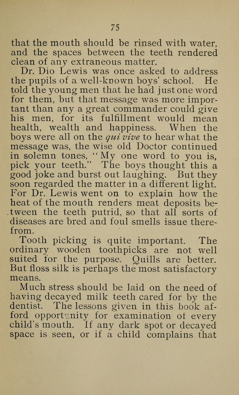 that the mouth should be rinsed with water, and the spaces between the teeth rendered clean of any extraneous matter. Dr. Dio Lewis was once asked to address the pupils of a well-known boys' school. He told the young men that he had just one word for them, but that message was more impor- tant than any a great commander could give his men, for its fulfillment would mean health, wealth and happiness. When the boys were all on the qui vive to hear what the message was, the wise old Doctor continued in solemn tones, My one word to you is, pick your teeth. The boys thought this a good joke and burst out laughing. But they soon regarded the matter in a different light. For Dr. Lewis went on to explain how the heat of the mouth renders meat deposits be- tween the teeth putrid, so that all sorts of diseases are bred and foul smells issue there- from. Tooth picking is quite important. The ordinary wooden toothpicks are not well suited for the purpose. Quills are better. But floss silk is perhaps the most satisfactory means. Much stress should be laid on the need of having decayed milk teeth cared for by the dentist. The lessons given in this book af- ford opportunity for examination of every child's mouth. If any dark spot or decayed space is seen, or if a child complains that