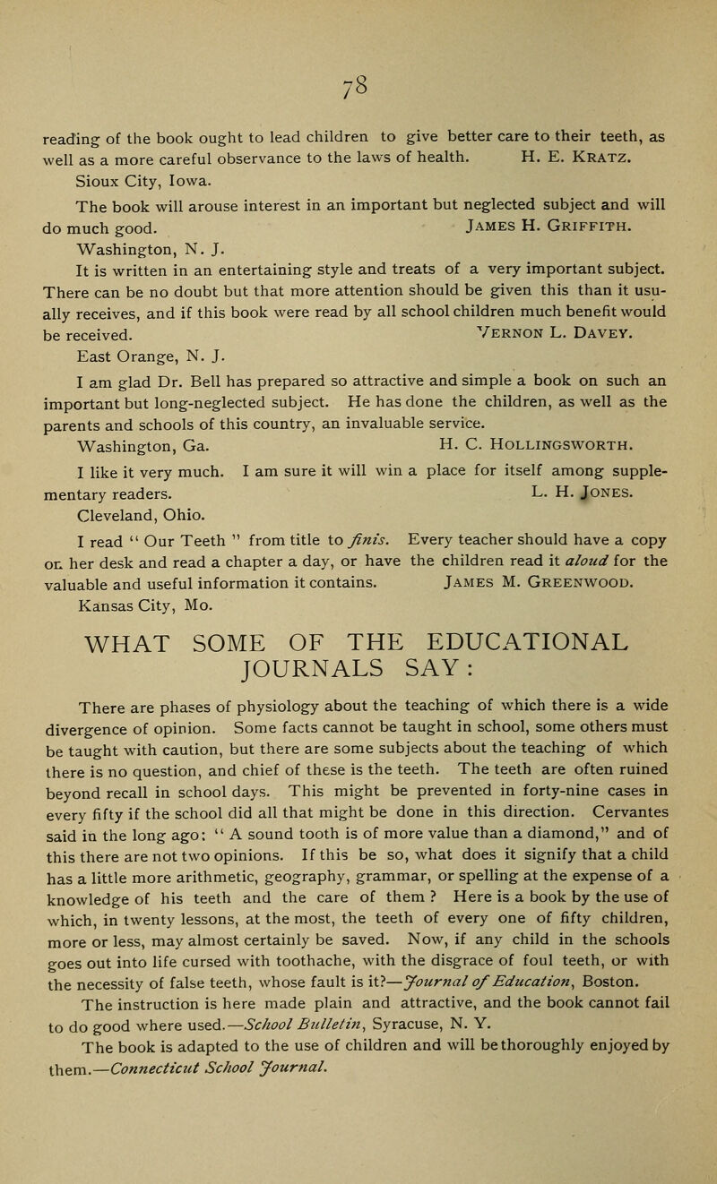 reading of the book ought to lead children to give better care to their teeth, as well as a more careful observance to the laws of health. H. E. Kratz. Sioux City, Iowa. The book will arouse interest in an important but neglected subject and will do much good. James H. Griffith. Washington, N. J. It is written in an entertaining style and treats of a very important subject. There can be no doubt but that more attention should be given this than it usu- ally receives, and if this book were read by all school children much benefit would be received. Vernon L. Davey. East Orange, N. J. I am glad Dr. Bell has prepared so attractive and simple a book on such an important but long-neglected subject. He has done the children, as well as the parents and schools of this country, an invaluable service. Washington, Ga. H. C. Hollingsworth. I like it very much. I am sure it will win a place for itself among supple- mentary readers. L. H. Jones. Cleveland, Ohio. I read  Our Teeth  from title to finis. Every teacher should have a copy on her desk and read a chapter a day, or have the children read it aloud for the valuable and useful information it contains. James M. Greenwood. Kansas City, Mo. WHAT SOME OF THE EDUCATIONAL JOURNALS SAY : There are phases of physiology about the teaching of which there is a wide divergence of opinion. Some facts cannot be taught in school, some others must be taught with caution, but there are some subjects about the teaching of which there is no question, and chief of these is the teeth. The teeth are often ruined beyond recall in school days. This might be prevented in forty-nine cases in every fifty if the school did all that might be done in this direction. Cervantes said in the long ago:  A sound tooth is of more value than a diamond, and of this there are not two opinions. If this be so, what does it signify that a child has a little more arithmetic, geography, grammar, or spelling at the expense of a knowledge of his teeth and the care of them ? Here is a book by the use of which, in twenty lessons, at the most, the teeth of every one of fifty children, more or less, may almost certainly be saved. Now, if any child in the schools goes out into life cursed with toothache, with the disgrace of foul teeth, or with the necessity of false teeth, whose fault is it?—Journal of Education, Boston. The instruction is here made plain and attractive, and the book cannot fail to do good where used.—School Bulletin, Syracuse, N. Y. The book is adapted to the use of children and will be thoroughly enjoyed by them-Connecticut School Journal.