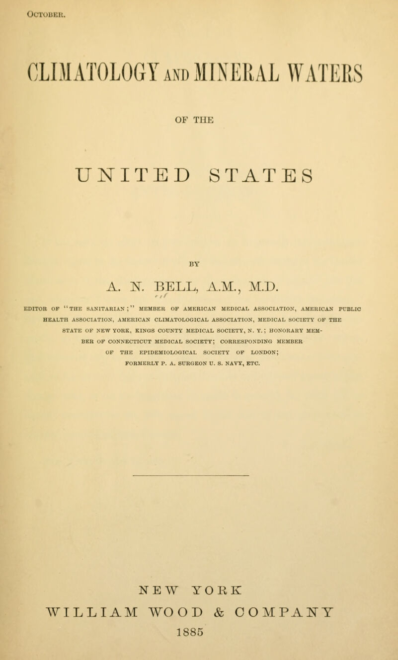 < tCTOBER. CLIMATOLOGY and MINERAL WATERS OF THE UNITED STATES BY A. K BELL, A.M., M.D. EDITOR OP THE SANITARIAN; MEMBER OP AMERICAN MEDICAL ASSOCIATION, AMERICAN PUBLIC HEALTH ASSOCIATION, AMERICAN CLIMATOLOGICAL ASSOCIATION, MEDICAL SOCIETY OF THE STATE OF NEW YORK, KINGS COUNTY MEDICAL SOCIETY, N. Y.; HONORARY MEM- BER OP CONNECTICUT MEDICAL SOCIETY; CORRESPONDING MEMBER OP THE EPIDEMIOLOGICAL SOCIETY OP LONDON; FORMERLY P. A. SURGEON U. S. NAVY, ETC. NEW YORK WILLIAM WOOD & COMPANY 1885