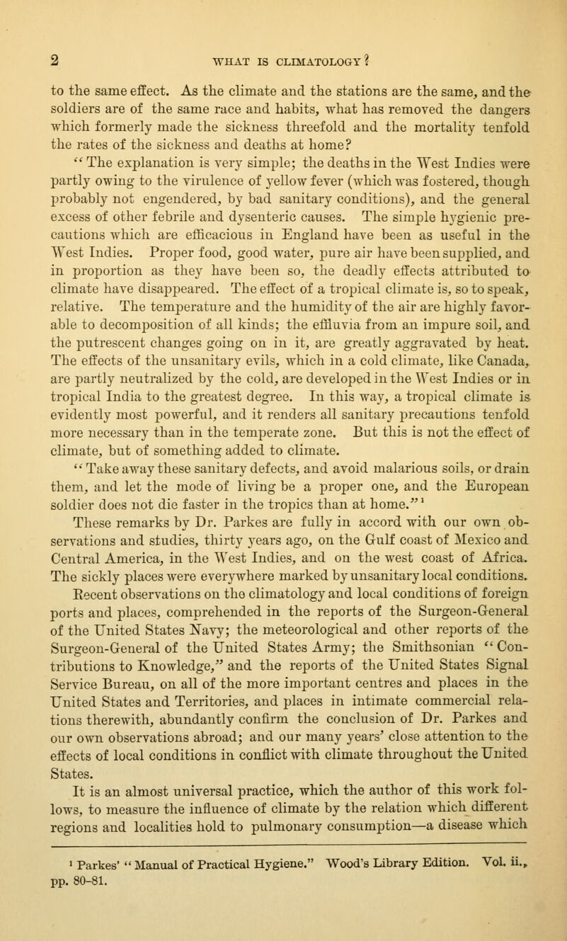 to the same effect. As the climate and the stations are the same, and the soldiers are of the same race and habits, what has removed the dangers which formerly made the sickness threefold and the mortality tenfold the rates of the sickness and deaths at home?  The explanation is very simple; the deaths in the West Indies were partly owing to the virulence of yellow fever (which was fostered, though probably not engendered, by bad sanitary conditions), and the general excess of other febrile and dysenteric causes. The simple hygienic pre- cautions which are efficacious in England have been as useful in the West Indies. Proper food, good water, pure air have been supplied, and in proportion as they have been so, the deadly effects attributed to climate have disappeared. The effect of a tropical climate is, so to speak, relative. The temperature and the humidity of the air are highly favor- able to decomposition of all kinds; the effluvia from an impure soil, and the putrescent changes going on in it, are greatly aggravated by heat. The effects of the unsanitary evils, which in a cold climate, like Canada, are partly neutralized by the cold, are developed in the West Indies or in tropical India to the greatest degree. In this way, a tropical climate is evidently most powerful, and it renders all sanitary precautions tenfold more necessary than in the temperate zone. But this is not the effect of climate, but of something added to climate.  Take away these sanitary defects, and avoid malarious soils, or drain them, and let the mode of living be a proper one, and the European soldier does not die faster in the tropics than at home.1 These remarks by Dr. Parkes are fully in accord with our own ob- servations and studies, thirty years ago, on the Gulf coast of Mexico and Central America, in the West Indies, and on the west coast of Africa. The sickly places were everywhere marked by unsanitary local conditions. Eecent observations on the climatology and local conditions of foreign ports and places, comprehended in the reports of the Surgeon-General of the United States Navy; the meteorological and other reports of the Surgeon-General of the United States Army; the Smithsonian  Con- tributions to Knowledge, and the reports of the United States Signal Service Bureau, on all of the more important centres and places in the United States and Territories, and places in intimate commercial rela- tions therewith, abundantly confirm the conclusion of Dr. Parkes and our own observations abroad; and our many years' close attention to the effects of local conditions in conflict with climate throughout the United States. It is an almost universal practice, which the author of this work fol- lows, to measure the influence of climate by the relation which different regions and localities hold to pulmonary consumption—a disease which 1 Parkes'  Manual of Practical Hygiene. Wood's Library Edition. Vol. ii., pp. 80-81.