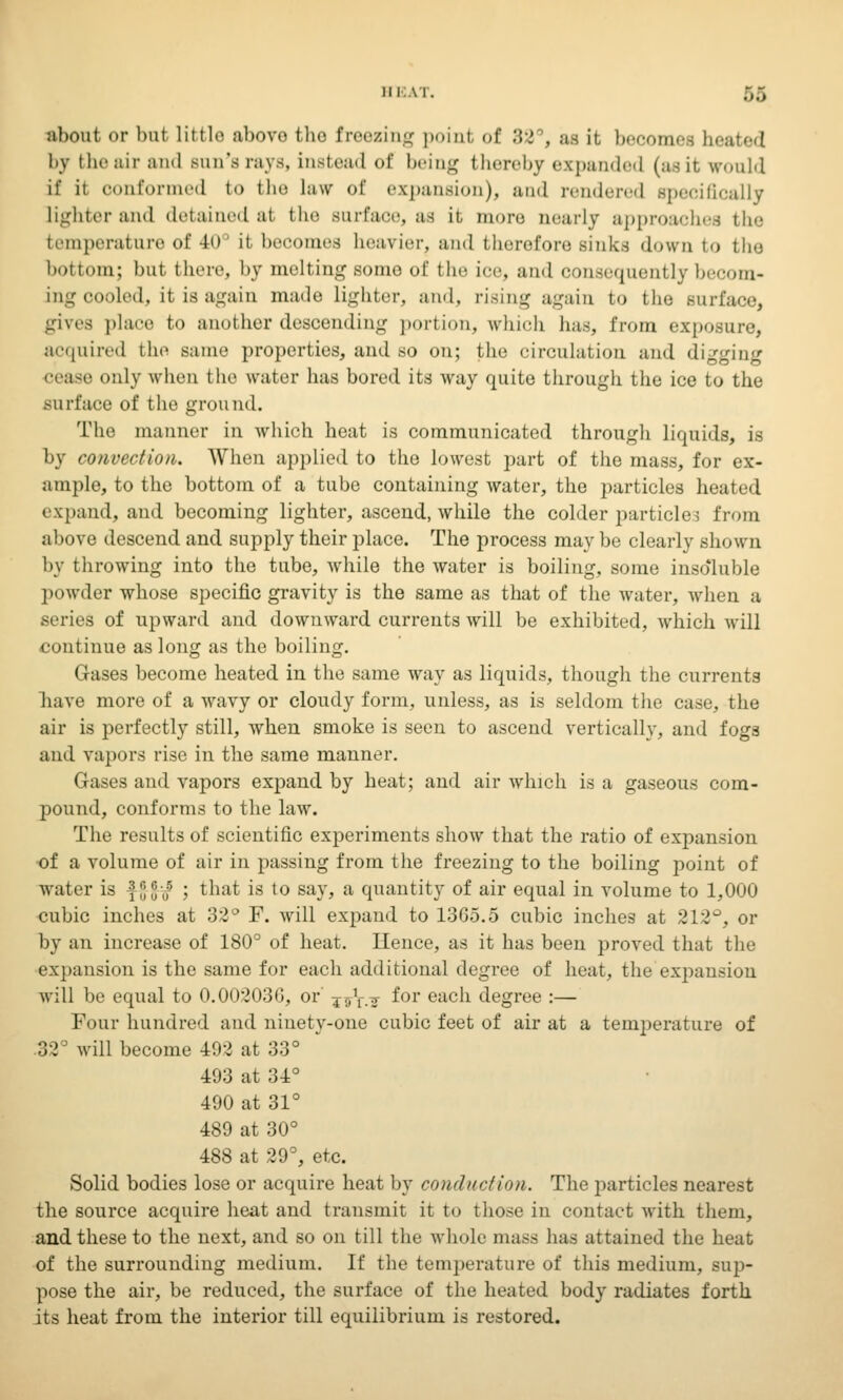 about or but little above the freezing point of 82 , as it, becomes heated by the air and Bun'srays, instead of being thereby expanded (asit would ii ii oonformed to the law of expansion), and rendered specifically lighter and detainedal the Burface, as it, more nearly approaches the temperature of 40 it becomes heavier, and therefore sinks down to the bottom; but there, by melting some of the ice, and consequently becom- ing cooled, it is again made, lighter, and, rising again to the surface, gives place to another descending portion, which has, from exposure, acquired the same properties, and so on; the circulation and digging cease only when the water has bored its way quite through the ice to the surface of the ground. The manner in which heat is communicated through liquids, is by convection. When applied to the lowest part of the mass, for ex- ample, to the bottom of a tube containing water, the particles heated expand, and becoming lighter, ascend, while the colder particles from above descend and supply their place. The process may be clearly shown by throwing into the tube, while the water is boiling, some insoluble powder whose specific gravity is the same as that of the water, when a series of upward and downward currents will be exhibited, which will continue as long as the boiling. Gases become heated in the same way as liquids, though the currents nave more of a wavy or cloudy form, unless, as is seldom the case, the air is perfectly still, when smoke is seen to ascend vertically, and fogs and vapors rise in the same manner. Gases and vapors expand by heat; and air which is a gaseous com- pound, conforms to the law. The results of scientific experiments show that the ratio of expansion of a volume of air in passing from the freezing to the boiling point of water is £{j |; ,f ; that is to say, a quantity of air equal in volume to 1,000 cubic inches at 32° F. will expand to 13G5.5 cubic inches at 212°, or by an increase of 180° of heat. Hence, as it has been proved that the expansion is the same for each additional degree of heat, the expansion will be equal to 0.00203G, or j^V.tt ^or eacn degree :— Four hundred and ninety-one cubic feet of air at a temperature of 32 will become 492 at 33° 493 at 34° 490 at 31° 489 at 30° 488 at 29°, etc. Solid bodies lose or acquire heat by conduction. The particles nearest the source acquire heat and transmit it to those in contact with them, and these to the next, and so on till the whole mass has attained the heat of the surrounding medium. If the temperature of this medium, sup- pose the air, be reduced, the surface of the heated body radiates forth its heat from the interior till equilibrium is restored.