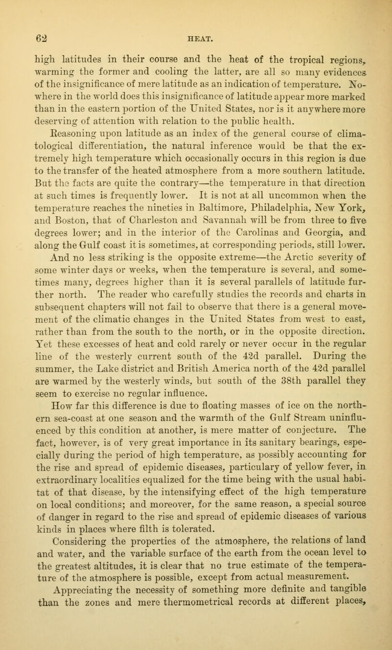 high latitudes in their course and the heat of the tropical regions, warming the former and cooling the latter, are all so many evidences- of the insignificance of mere latitude as an indication of temperature. No- where in the world does this insignificance of latitude appear more marked than in the eastern portion of the United States, nor is it anywhere more deserving of attention with relation to the public health. Seasoning upon latitude as an index of the general course of clima- tological differentiation, the natural inference would be that the ex- tremely high temperature which occasionally occurs in this region is due to the transfer of the heated atmosphere from a more southern latitude. But the facts are quite the contrary—the temperature in that direction at such times is frequently lower. It is not at all uncommon when the temperature reaches the nineties in Baltimore, Philadelphia, New York, and Boston, that of Charleston and Savannah will be from three to five degrees lower; and in the interior of the Carolinas and Georgia, and. along the Gulf coast it is sometimes, at corresponding periods, still lower. And no less striking is the opposite extreme—the Arctic severity of some winter days or weeks, when the temperature is several, and some- times many, degrees higher than it is several parallels of latitude fur- ther north. The reader who carefully studies the records and charts in subsequent chapters will not fail to observe that there is a general move- ment of the climatic changes in the United States from west to east, rather than from the south to the north, or in the opposite direction. Yet these excesses of heat and cold rarely or never occur in the regular line of the westerly current south of the 42d parallel. During the summer, the Lake district and British America north of the 42d parallel are warmed by the westerly winds, but south of the 38th parallel they seem to exercise no regular influence. How far this difference is due to floating masses of ice on the north- ern sea-coast at one season and the warmth of the Gulf Stream uninflu- enced by this condition at another, is mere matter of conjecture. The fact, however, is of very great importance in its sanitary bearings, espe- cially during the period of high temperature, as possibly accounting for the rise and spread of epidemic diseases, particulary of yellow fever, in extraordinary localities equalized for the time being with the usual habi- tat of that disease, by the intensifying effect of the high temperature on local conditions; and moreover, for the same reason, a special source of danger in regard to the rise and spread of epidemic diseases of various kinds in places where filth is tolerated. Considering the properties of the atmosphere, the relations of land and water, and the variable surface of the earth from the ocean level to the greatest altitudes, it is clear that no true estimate of the tempera- ture of the atmosphere is possible, except from actual measurement. Appreciating the necessity of something more definite and tangible than the zones and mere thermometrical records at different places,