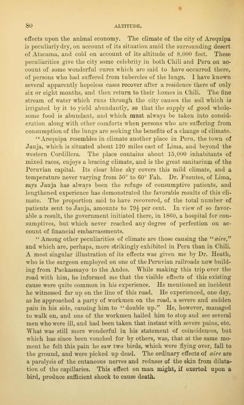 effects upon the animal economy. The climate of the city of Arequipa is peculiarly dry, on account of its situation amid the surrounding desert of Atacama, and cold on account of its altitude of 8,000 feet. These peculiarities give the city some celebrity in both Chili and Peru on ac- count of some wonderful cures which are said to have occurred there, of persons who had suffered from tubercles of the lungs. I have known several apparently hopeless cases recover after a residence there of only six or eight months, and then return to their homes in Chili. The fine stream of water which runs through the city causes the soil which is irrigated by it to yield abundantly, so that the supply of good whole- some food is abundant, and which must always be taken into consid- eration along with other comforts when persons who are suffering from consumption of the lungs are seeking the benefits of a change of climate. Arequipa resembles in climate another place in Peru, the town of Jauja, which is situated about 120 miles east of Lima, and beyond the western Cordillera. The place contains about 15,000 inhabitants of mixed races, enjoys a bracing climate, and is the great sanitarium of the Peruvian capital. Its clear blue sky covers this mild climate, and a temperature never varying from 50° to 60° Fah. Dr. Fuentes, of Lima, says Jauja has always been the refuge of consumptive patients, and lengthened experience has demonstrated the favorable results of this cli- mate. The proportion said to have recovered, of the total number of patients sent to Jauja, amounts to 79£ per cent. In view of so favor- able a result, the government initiated there, in 18G0, a hospital for con- sumptives, but which never reached any degree of perfection on ac- count of financial embarrassments. Among other peculiarities of climate are those causing the aire, and which are, perhaps, more strikingly exhibited in Peru than in Chili. A most singular illustration of its effects was given me by Dr. Heath, who is the surgeon employed on one of the Peruvian railroads now build- ing from Packasmayo to the Andes. While making this trip over the road with him, he informed me that the visible effects of this existing cause were quite common in his experience. He mentioned an incident he witnessed far up on the line of this road. He experienced, one day, as he approached a party of workmen on the road, a severe and sudden pain in his side, causing him to double up. He, however, managed to walk on, and one of the workmen hailed him to stop and see several men who were ill, and had been taken that instant with severe pains, etc. What was still more wonderful in his statement of coincidences, but which has since been vouched for by others, was, that at the same mo- ment he felt this pain he saw two birds, which were flying over, fall to the ground, and were picked up dead. The ordinary effects of aire are a paralysis of the cutaneous nerves and redness of the skin from dilata- tion of the capillaries. This effect on man might, if exerted upon a bird, produce sufficient shock to cause death.