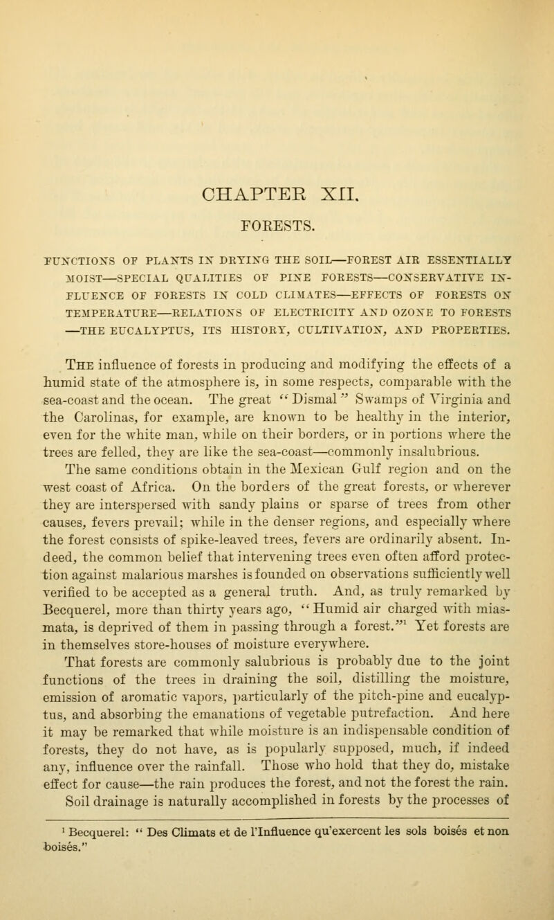 OHAPTEE XII. FORESTS. FUNCTIONS OF PLANTS IN DRYING THE SOIL—FOREST AIR ESSENTIALLY MOIST—SPECIAL QUALITIES OF PINE FORESTS—CONSERVATIVE IN- FLUENCE OF FORESTS IN COLD CLIMATES—EFFECTS OF FORESTS ON TEMPERATURE—RELATIONS OF ELECTRICITY AND OZONE TO FORESTS —THE EUCALYPTUS, ITS HISTORY, CULTIVATION, AND PROPERTIES. The influence of forests in producing and modifying the effects of a humid state of the atmosphere is, in some respects, comparable with the sea-coast and the ocean. The great  Dismal  Swamps of Virginia and the Carolinas, for example, are known to be healthy in the interior, even for the white man, while on their borders, or in portions where the trees are felled, they are like the sea-coast—commonly insalubrious. The same conditions obtain in the Mexican Gulf region and on the west coast of Africa. On the borders of the great forests, or wherever they are interspersed with sandy plains or sparse of trees from other causes, fevers prevail; while in the denser regions, and especially where the forest consists of spike-leaved trees, fevers are ordinarily absent. In- deed, the common belief that intervening trees even often afford protec- tion against malarious marshes is founded on observations sufficiently well verified to be accepted as a general truth. And, as truly remarked by Becquerel, more than thirty years ago,  Humid air charged with mias- mata, is deprived of them in passing through a forest.-1 Yet forests are in themselves store-houses of moisture everywhere. That forests are commonly salubrious is probably due to the joint functions of the trees in draining the soil, distilling the moisture, emission of aromatic vapors, particularly of the pitch-pine and eucalyp- tus, and absorbing the emanations of vegetable putrefaction. And here it may be remarked that while moisture is an indispensable condition of forests, they do not have, as is popularly supposed, much, if indeed any, influence over the rainfall. Those who hold that they do, mistake effect for cause—the rain produces the forest, and not the forest the rain. Soil drainage is naturally accomplished in forests by the processes of 1 Becquerel:  Des Climats et de l'lnfluence qu exercent les sols boises et non •boises.