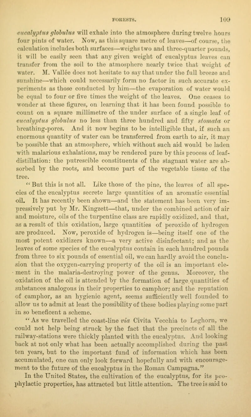 sucalyptus globulus will exhale into the atmosphere during twelve hoars four pints of water. Now, as this square metre of leaves—of course, caloulal ion inolndesboth surfaces—weighs two and three-quarter pounds, it will he easily Been that any gives weight of eucalyptus Lea transfer from the soil to the atmosphere nearly twice that freight of waiei-. M. Vallee i\m^ not, hesitate to say that under the full breeze and sunshine—which could necessarily form no factor in such accurate periments as those conducted by him—the evaporation of water would be equal to four or five times the weight of the leaves. One ceases to wonder at these figures, on learning that it has been found possible to count on a square millimetre of the under surface of a single leaf of eucalyptus fflobulus no less than three hundred and fifty stomata or hreathing-pores. And it now begins to be intelligible that, if such an enormous quantity of water can be transferred from earth to air, it may be possible that an atmosphere, which without such aid would be laden with malarious exhalations, may be rendered pure by this process of leaf- distillation: the putrescible constituents of the stagnant water are ab- sorbed by the roots, and become part of the vegetable tissue of the tree.  But this is not all. Like those of the pine, the leaves of all spe- cies of the eucalyptus secrete large quantities of an aromatic essential oil. It has recently been shown—and the statement has been very im- pressively put by Mr. Kingzett—that, under the combined action of air and moisture, oils of the turpentine class are rapidly oxidized, and that, as a result of this oxidation, large quantities of peroxide of hydrogen are produced. Now, peroxide of hydrogen is—being itself one of the most potent oxidizers known—a very active disinfectant; and as the leaves of some species of the eucalyptus contain in each hundred pounds from three to six pounds of essential oil, we can hardly avoid the conclu- sion that the oxygen-carrying property of the oil is an important ele- ment in the malaria-destroying power of the genus. Moreover, the oxidation of the oil is attended by the formation of large quantities of substances analogous in their properties to camphor; and the reputation of camphor, as an hygienic agent, seems sufficiently well founded to allow us to admit at least the possibility of these bodies playing some part in so beneficent a scheme.  As we travelled the coast-line via Civita Vecchia to Leghorn, we could not help being struck by the fact that the precincts of all the railway-stations were thickly planted with the eucalyptus. And looking back at not only what has been actually accomplished during the past ten years, but to the important fund of information which has been accumulated, one can only look forward hopefully and with encourage- ment to the future of the eucalyptus in the Koman Campagna. In the United States, the cultivation of the eucalyptus, for its pro- phylactic properties, has attracted but little attention. The tree is said to