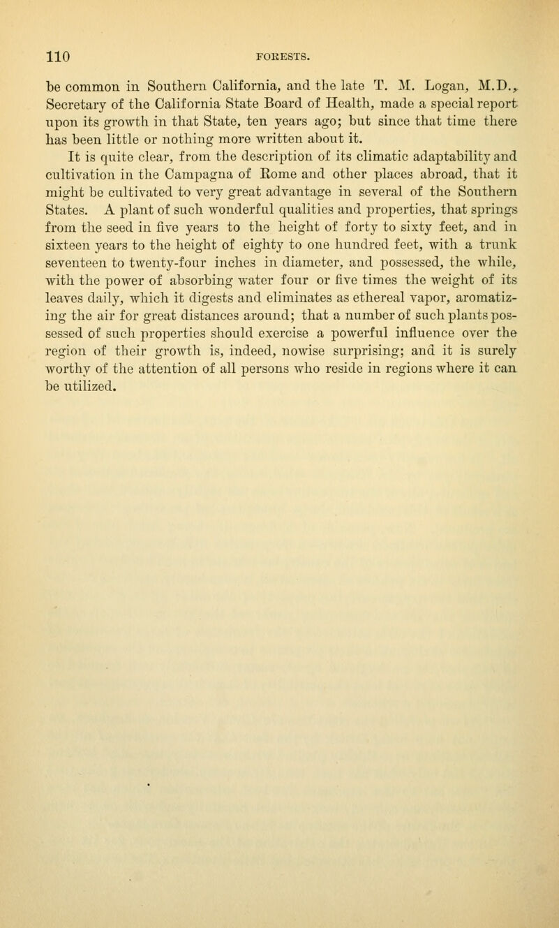 be common in Southern California, and the late T. M. Logan, M.D., Secretary of the California State Board of Health, made a special report upon its growth in that State, ten years ago; but since that time there has been little or nothing more written about it. It is quite clear, from the description of its climatic adaptability and cultivation in the Campagna of Rome and other places abroad, that it might be cultivated to very great advantage in several of the Southern States. A plant of such wonderful qualities and properties, that springs from the seed in five years to the height of forty to sixty feet, and in sixteen years to the height of eighty to one hundred feet, with a trunk seventeen to twenty-four inches in diameter, and possessed, the while, with the power of absorbing water four or five times the weight of its leaves daily, which it digests and eliminates as ethereal vapor, aromatiz- ing the air for great distances around; that a number of such plants pos- sessed of such properties should exercise a powerful influence over the region of their growth is, indeed, nowise surprising; and it is surely worthy of the attention of all persons who reside in regions where it can be utilized.