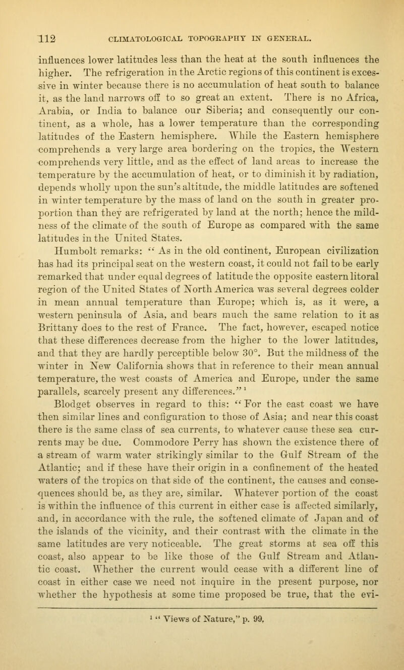 influences lower latitudes less than the heat at the south influences the higher. The refrigeration in the Arctic regions of this continent is exces- sive in winter because there is no accumulation of heat south to balance it. as the land narrows off to so great an extent. There is no Africa, Arabia, or India to balance our Siberia; and consequently our con- tinent, as a whole, has a lower temperature than the corresponding latitudes of the Eastern hemisphere. While the Eastern hemisphere comprehends a very large area bordering on the tropics, the Western comprehends very little, and as the effect of land areas to increase the temperature by the accumulation of heat, or to diminish it by radiation, depends wholly upon the sun's altitude, the middle latitudes are softened in winter temperature by the mass of land on the south in greater pro- portion than they are refrigerated by land at the north; hence the mild- ness of the climate of the south of Europe as compared with the same latitudes in the United States. Humbolt remarks:  As in the old continent, European civilization has had its principal seat on the western coast, it could not fail to be early remarked that under equal degrees of latitude the opposite eastern litoral region of the United States of North America was several degrees colder in mean annual temperature than Europe; which is, as it were, a western peninsula of Asia, and bears much the same relation to it as Brittany does to the rest of France. The fact, however, escaped notice that these differences decrease from the higher to the lower latitudes, and that they are hardly perceptible below 30°. But the mildness of the winter in New California shows that in reference to their mean annual temperature, the west coasts of America and Europe, under the same parallels, scarcely present any differences.1 Blodget observes in regard to this:  For the east coast we have then similar lines and configuration to those of Asia; and near this coast there is the same class of sea currents, to whatever cause these sea cur- rents may be due. Commodore Perry has shown the existence there of a stream of warm water strikingly similar to the Gulf Stream of the Atlantic; and if these have their origin in a confinement of the heated waters of the tropics on that side of the continent, the causes and conse- quences should be, as they are, similar. Whatever portion of the coast is within the influence of this current in either case is affected similarly, and, in accordance with the rule, the softened climate of Japan and of the islands of the vicinity, and their contrast with the climate in the same latitudes are very noticeable. The great storms at sea off this coast, also appear to be like those of the Gulf Stream and Atlan- tic coast. Whether the current would cease with a different line of coast in either case we need not inquire in the present purpose, nor whether the hypothesis at some time proposed be true, that the evi- 1  Views of Nature, p. 99.