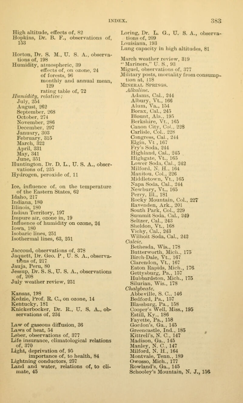 I li_li altitude, eflVcts of, Hopkins, Dr. H. F., observations of, Hm t..n. Dr. S. M., U. S. A., observa- tions of, 198 Humidity, atmospheric, '■'>'■> effects of, on /.one. 21 of forests, 96 monthly and annual mean, 139 ratine table of, 72 Humidity, relative: Julv, 264 Aii-nst. 962 September, 268 October. 274 November, 286 December. 897 January, 303 February, 315 March, 322 April, 331 May, 341 June, 351 Huntington. Dr. D. L., U. S. A., obser- vations of, 235 Hydrogen, peroxide of, 11 Ice, influence of. on the temperature of the Eastern States, 62 Idaho, 217 Indiana, 180 IUinois, 180 Indian Territory, 197 Impure air, ozone in, 19 Influence of humidity on ozone, 24 Iowa, 180 Isobaric lines, 251 Isothermal lines, 63, 251 Jaccoud, observations of, 378 Jaquett, Dr. Geo. P., U. S. A., observa- tions of, 217 Jauja, Peru, 80 Jessup, Dr. S. S., U. S. A., observations of, 208 July weather review, 251 Kansas, 198 Kedzie, Prof. R. C, on ozone, 14 Kentucky, 181 Knickerbocker, Dr. R., U. S. A., ob- servations of, 234 Law of gaseous diffusion, 36 Laws of heat, 54 Leber, observations of, 377 Life insurance, climatological relations of. 370 Light, deprivation of, 95 importance of. to health, 84 Lightning conductors, 257 Land and water, relations of, to cli- mate, 45 Loring, Dr. L. G., U. S. A., observa- tions of, 909 Louisiana, i'.»3 Lung capacity in high altitudes, 81 March weather review, 819  Mariners, L. S , 93 liiguel, observations of, :;77 Military posts, mortality from consump- tion at, 118 Mineral Springs. Alkaline. Adams, CaL, 214 Albury. Vt., 166 Alum, Va.. 154 Borax. CaL, 245 Blount, Ala.. 1'.»:> Berkshire, Vt., 165 Canon City, Col., 228 Carlisle. Col.. 328 Congress, Cal., 244 Elgin, Vt , 167 Frv's Soda, 244 Highland, Cal., 845 Highgate, Vt.. 165 Lower Soda, Cal., 242 Milford, N. H., 164 Manitou, Col., 226 Middletown, Vt., 165 Napa Soda, Cal.. 244 Newbury, Vt., 165 Perry, ill.. 181 Rockv Mountain, Col., 227 Ravenden, Ark., 201 South Park, Col., 829 Summit Soda. Cal., 249 Seltzer, Cal., 24:5 Sheldon, Vt., 168 Vichy, Cal.. 243 Wilhoit Soda, Cal., 242 Calcic. Bethesda, Wis., 178 Butterworth, Midi., 175 Birch-Dale, Vt., 167 Clarendon, Vt.. 167 Eaton Rapids. Mich., 176 Gettysburg, Pa., 157 Hubbardston, Mich., 175 Silurian. Wis., 178 Chalybeate. Abbeville, S. C. 146 Bedford, Pa., 157 Blassburg, Pa., 158 Cooper's Well. Miss., 195 Estill, Ky., 186 Fayette, Pa., 158 Gordon's, Ga.. 145 Greencastle, Ind., 185 Kittrell's, N. C, 147 Madison, Ga., 145 Manley, N. C, 147 Milford, N. H., 164 Montvale, Tenn.. 189 Owosso, Mich., 177 Rowland's, Ga., 145 Schooley's Mountain, N. J., 156