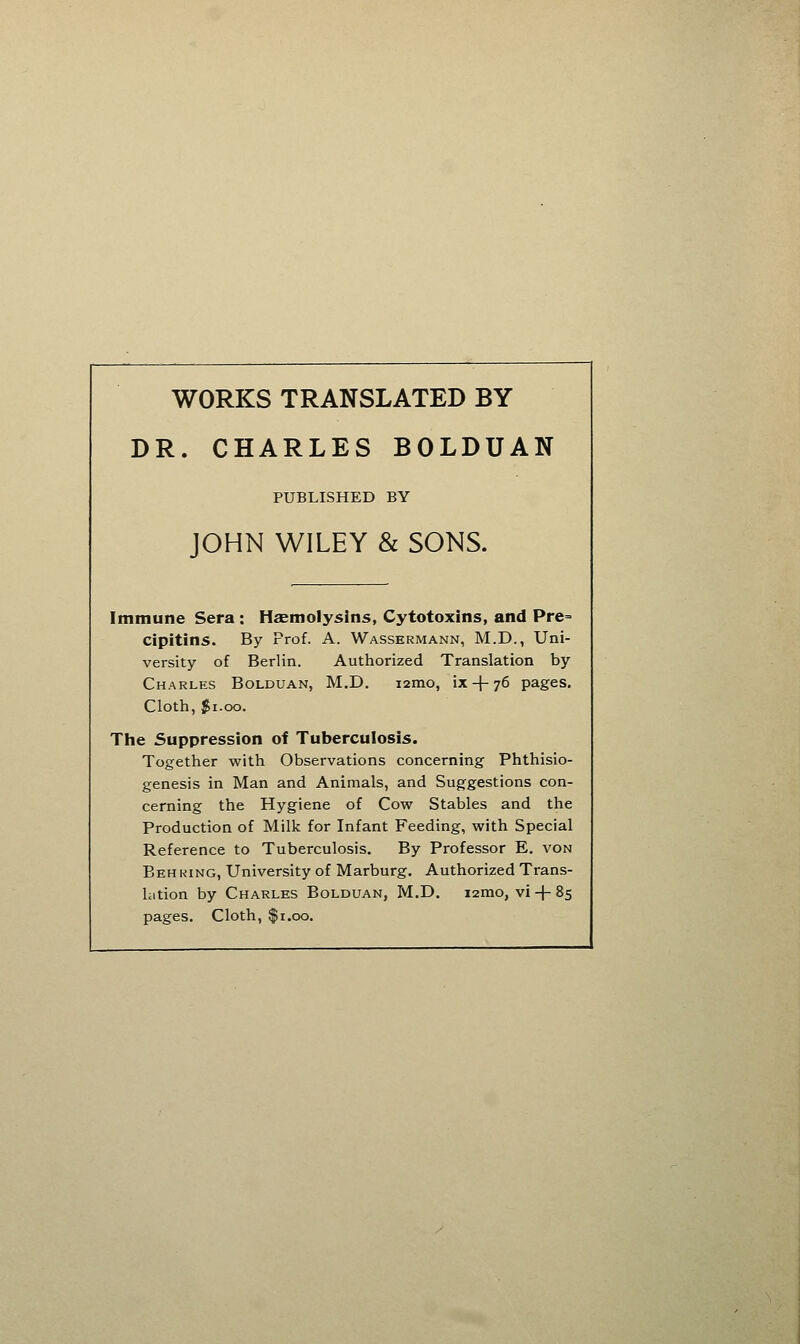 WORKS TRANSLATED BY DR. CHARLES BOLDUAN PUBLISHED BY JOHN WILEY & SONS. Immune Sera : Hsemolysins, Cytotoxins, and Pre= cipitins. By Prof. A. Wassermann, M.D., Uni- versity of Berlin. Authorized Translation by Charles Bolduan, M.D. i2mo, ix-|-76 pages. Cloth, $1.00. The Suppression of Tuberculosis. Together with Observations concerning Phthisio- genesis in Man and Animals, and Sug^gestions con- cerning the Hygiene of Cow Stables and the Production of Milk for Infant Feeding, with Special Reference to Tuberculosis. By Professor E. von Behring, University of Marburg. Authorized Trans- lation by Charles Bolduan, M.D. i2mo, vi + 85 pages. Cloth, $1.00.