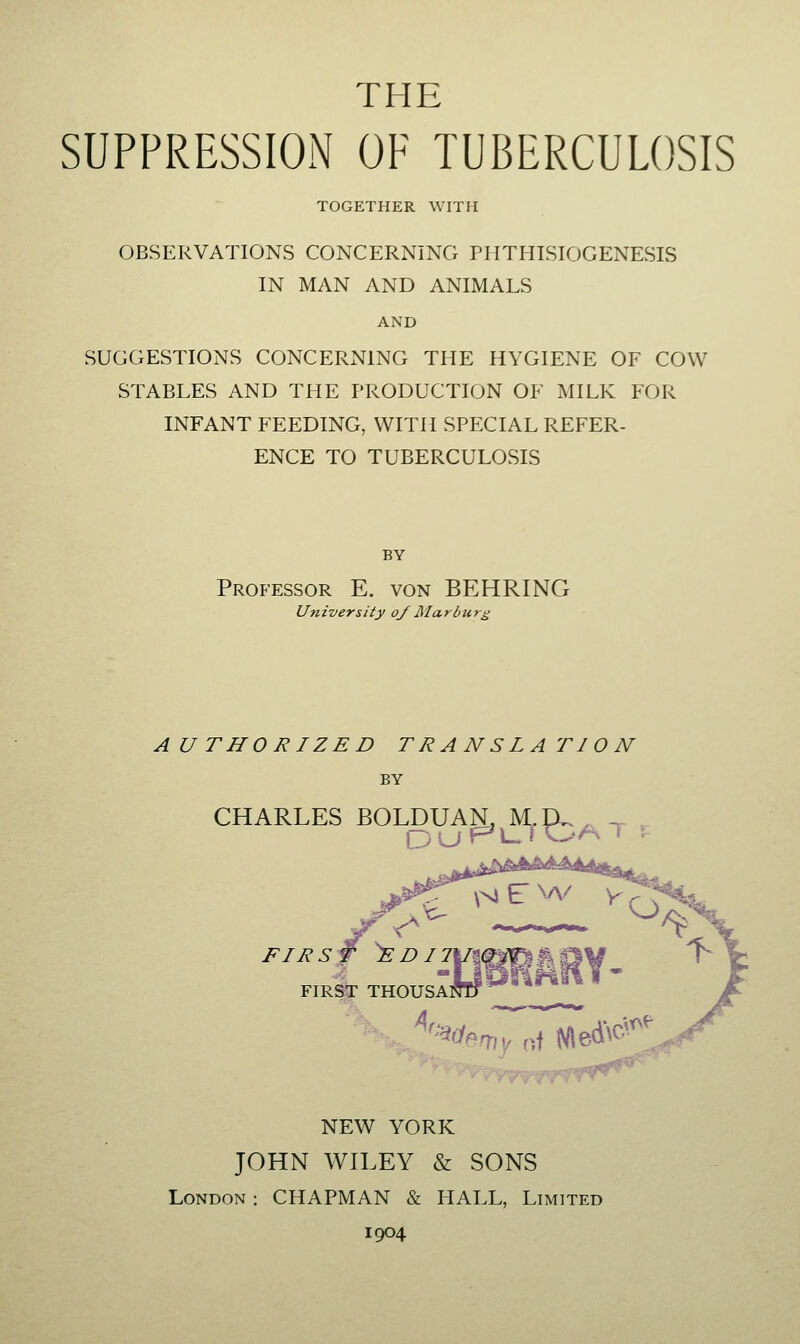 THE SUPPRESSION OF TUBERCULOSIS TOGETHER WITH OBSERVATIONS CONCERNING PHTHISIOGENESIS IN MAN AND ANIMALS AND SUGGESTIONS CONCERNING THE HYGIENE OF COW STABLES AND THE PRODUCTION OF MILK FOR INFANT FEEDING, WITH SPECIAL REFER- ENCE TO TUBERCULOSIS BY Professor E. von BEHRING Un iversity o/ Marl> u r^ AUTHORIZED TRANSLATION BY CHARLES BOLDUAN, M.IX.,, -^ , FIR^ THOUSANTt '^^clemy of Nled^c^- NEW YORK JOHN WILEY & SONS London : CHAPMAN & HALL, Limited 1904
