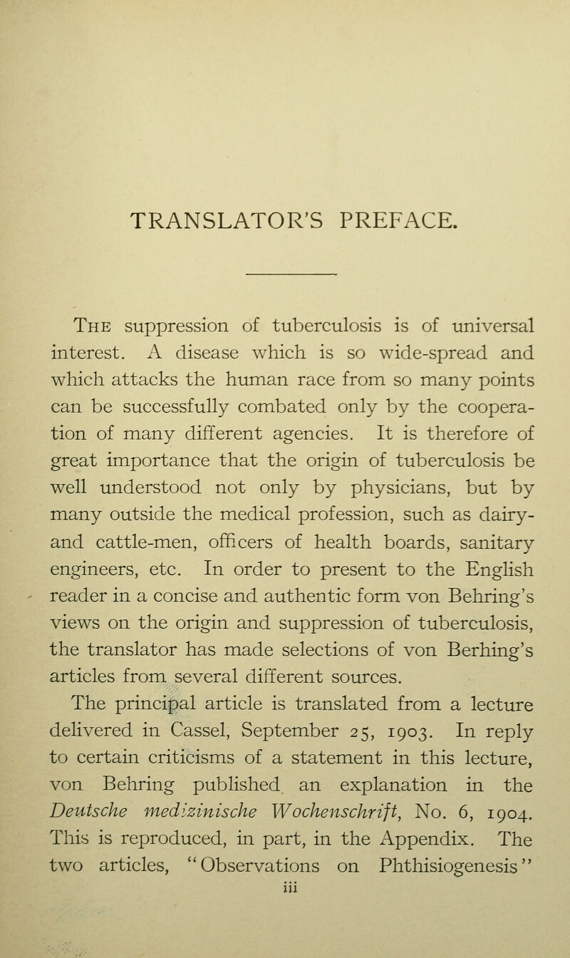 TRANSLATOR'S PREFACE. The suppression of tuberculosis is of universal interest. A disease which is so wide-spread and which attacks the human race from so many points can be successfully combated only by the coopera- tion of many different agencies. It is therefore of great importance that the origin of tuberculosis be well understood not only by physicians, but by many outside the medical profession, such as dairy- and cattle-men, officers of health boards, sanitary engineers, etc. In order to present to the English reader in a concise and authentic form von Behring's views on the origin and suppression of tuberculosis, the translator has made selections of von B erhing's articles from several different sources. The princi|)al article is translated from a lecture delivered in Cassel, September 25, 1903. In reply to certain criticisms of a statement in this lecture, von Behring published an explanation in the Deutsche medizinische Wochenschrift, No. 6, 1904. This is reproduced, in part, in the Appendix. The two articles, ''Observations on Phthisiogenesis