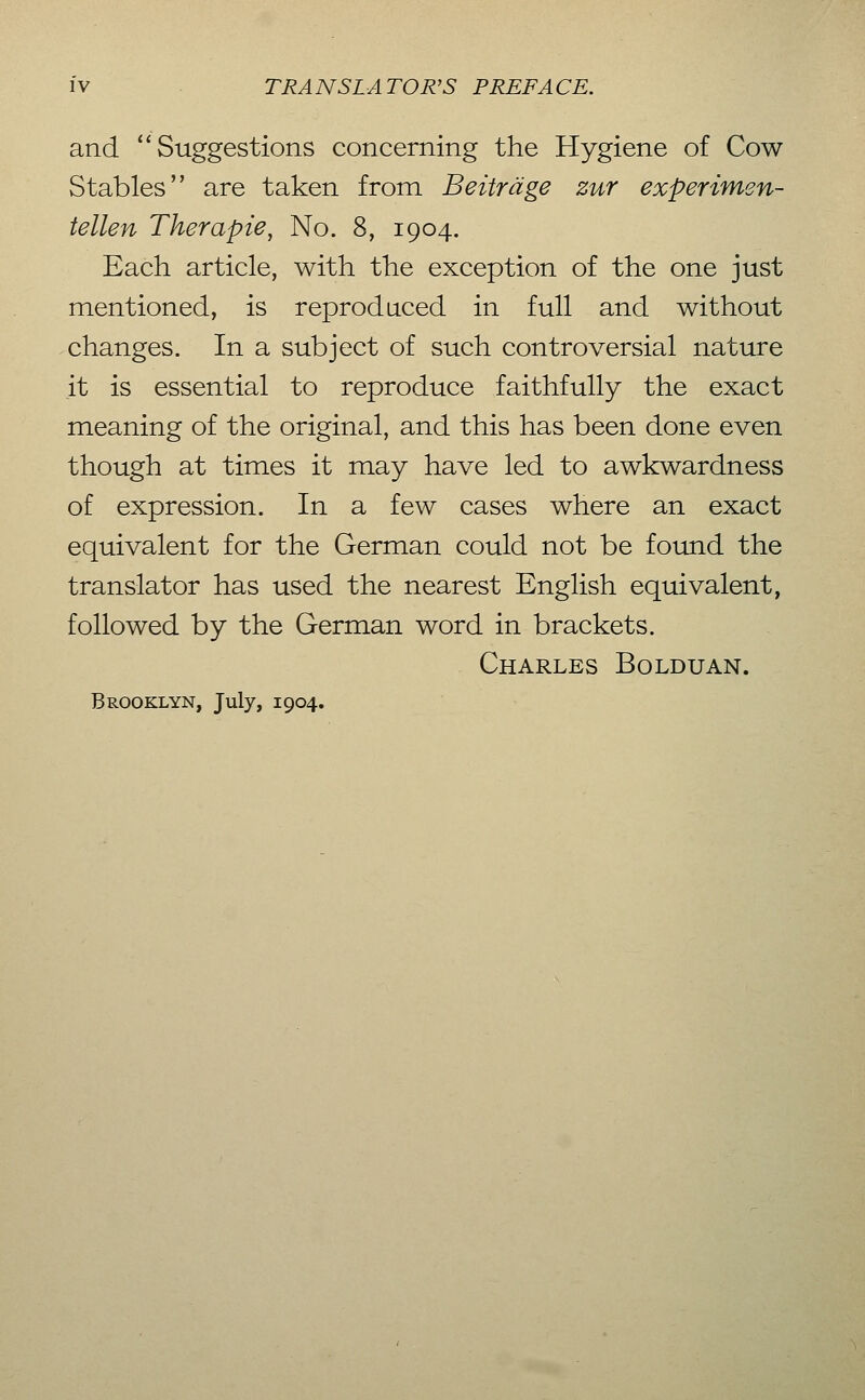 and '^ Suggestions concerning the Hygiene of Cow Stables are taken from Beiträge zur experimen- tellen Therapie^ No. 8, 1904. Each article, with the exception of the one just mentioned, is reproduced in full and without changes. In a subject of such controversial nature it is essential to reproduce faithfully the exact meaning of the original, and this has been done even though at times it may have led to awkwardness of expression. In a few cases where an exact equivalent for the German could not be found the translator has used the nearest English equivalent, followed by the German word in brackets. Charles Bolduan. Brooklyn, July, 1904.