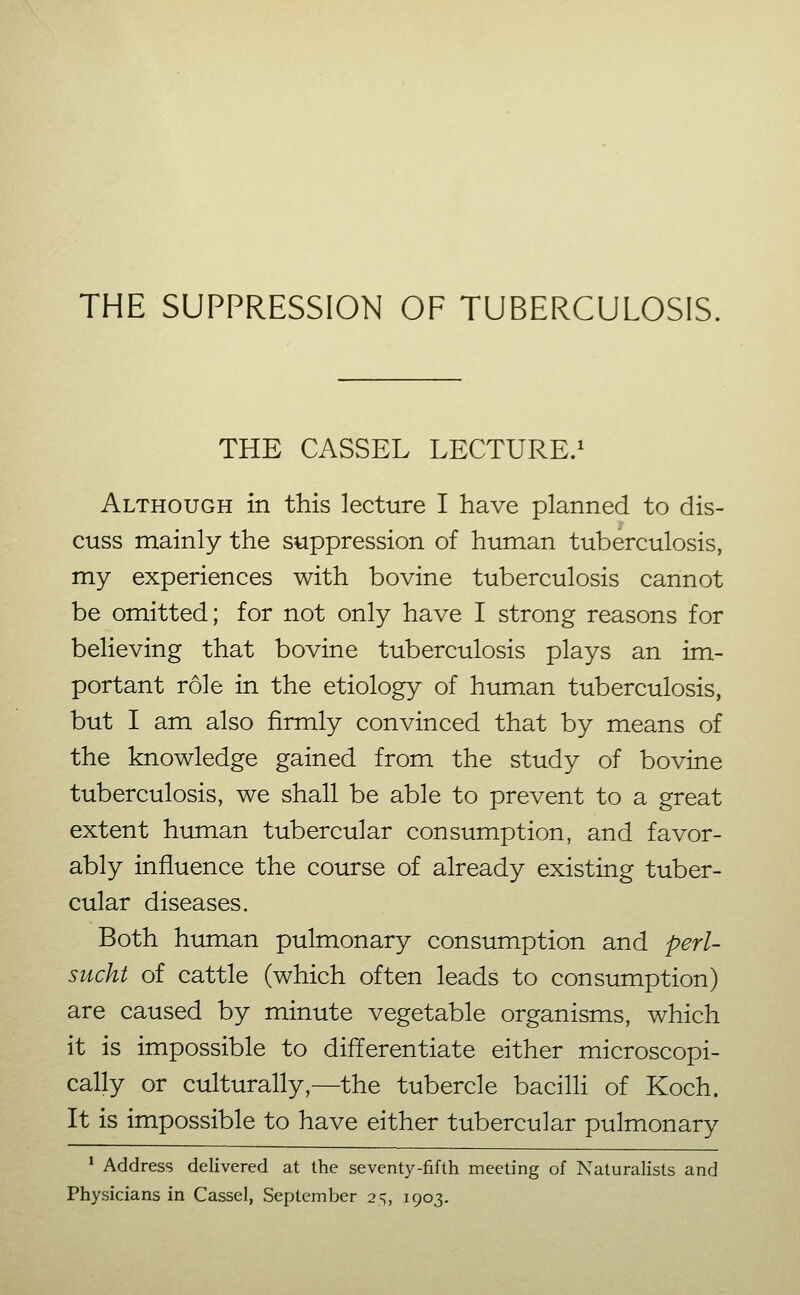 THE SUPPRESSION OF TUBERCULOSIS. THE CASSEL LECTURE.^ Although in this lecture I have planned to dis- cuss mainly the suppression of human tuberculosis, my experiences with bovine tuberculosis cannot be omitted; for not only have I strong reasons for believing that bovine tuberculosis plays an im- portant role in the etiology of human tuberculosis, but I am also firmly convinced that by means of the knowledge gained from the study of bovine tuberculosis, we shall be able to prevent to a great extent human tubercular consumption, and favor- ably influence the course of already existing tuber- cular diseases. Both human pulmonary consumption and perl- sucht of cattle (which often leads to consumption) are caused by minute vegetable organisms, which it is impossible to differentiate either microscopi- cally or culturally,—the tubercle bacilH of Koch. It is impossible to have either tubercular pulmonary * Address delivered at the seventy-fifth meeting of Naturalists and Physicians in Cassel, September 25, 1903.