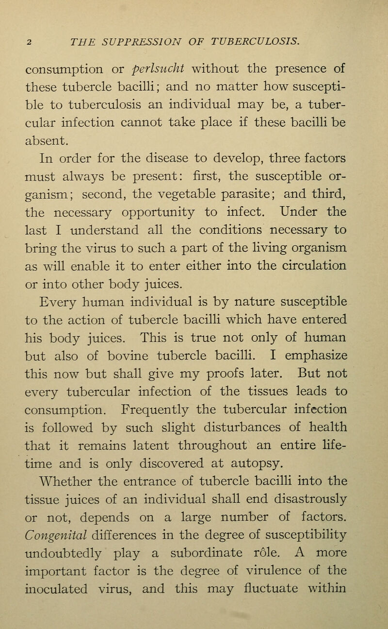 consumption or perlsucht without the presence of these tubercle bacilH; and no matter how suscepti- ble to tuberculosis an individual may be, a tuber- cular infection cannot take place if these bacilli be absent. In order for the disease to develop, three factors must always be present: first, the susceptible or- ganism; second, the vegetable parasite; and third, the necessary opportunity to infect. Under the last I tinderstand all the conditions necessary to bring the virus to such a part of the living organism as will enable it to enter either into the circulation or into other body juices. Every human individual is by nature susceptible to the action of tubercle bacilli which have entered his body juices. This is true not only of human but also of bovine tubercle bacilli. I emphasize this now but shall give my proofs later. But not every tubercular infection of the tissues leads to consumption. Frequently the tubercular infection is followed by such slight disturbances of health that it remains latent throughout an entire life- time and is only discovered at autopsy. Whether the entrance of tubercle bacilli into the tissue juices of an individual shall end disastrously or not, depends on a large number of factors. Congenital differences in the degree of susceptibility undoubtedly play a subordinate role. A more important factor is the degree of virulence of the inoculated virus, and this may fluctuate within