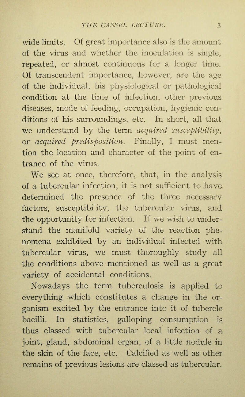 wide limits. Of great importance also is the am.ount of the virus and whether the inoculation is single, repeated, or almost continuous for a longer time. Of transcendent importance, however, are the age of the individual, his physiological or pathological condition at the time of infection, other previous diseases, mode of feeding, occupation, hygienic con- ditions of his surroundings, etc. In short, all that we understand by the term acquired susceptibility, or acquired predisposition. Finally, I must men- tion the location and character of the point of en- trance of the virus. We see at once, therefore, that, in the analysis of a tubercular infection, it is not sufficient to have determined the presence of the three necessary factors, susceptibility, the tubercular virus, and the opportunity for infection. If we wish to under- stand the manifold variety of the reaction phe- nomena exhibited by an individual infected with tubercular virus, we must thoroughly study all the conditions above mentioned as well as a great variety of accidental conditions. Nowadays the term tuberculosis is applied to everything which constitutes a change in the or- ganism excited by the entrance into it of tubercle bacilli. In statistics, galloping consumption is thus classed with tubercular local infection of a joint, gland, abdominal organ, of a little nodule in the skin of the face, etc. Calcified as well as other remains of previous lesions are classed as tubercular.