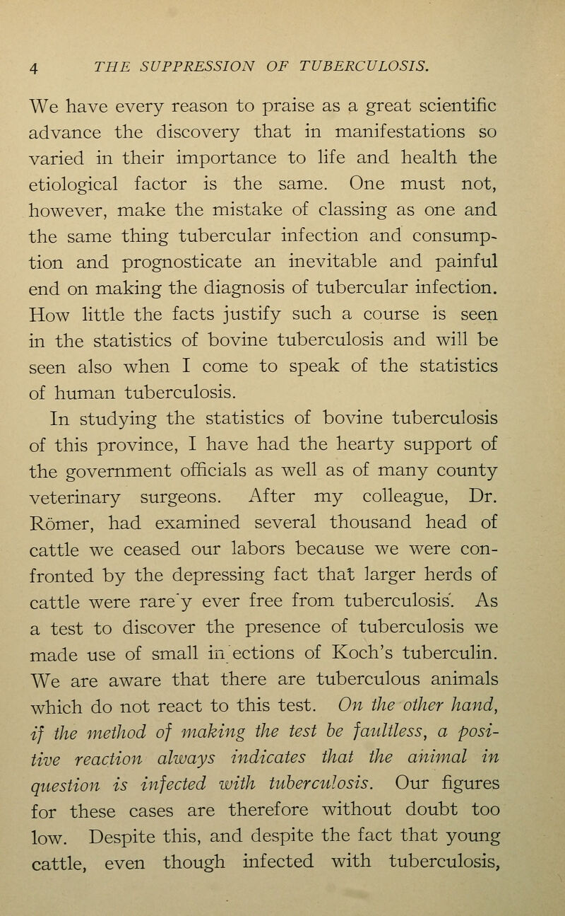 We have every reason to praise as a great scientific advance the discovery that in manifestations so varied in their importance to Hfe and health the etiological factor is the same. One must not, however, make the mistake of classing as one and the same thing tubercular infection and consump-> tion and prognosticate an inevitable and painful end on making the diagnosis of tubercular infection. How little the facts justify such a course is seen in the statistics of bovine tuberculosis and will be seen also when I come to speak of the statistics of human tuberculosis. In studying the statistics of bovine tuberculosis of this province, I have had the hearty support of the government officials as well as of many county veterinary surgeons. After my colleague, Dr. Römer, had examined several thousand head of cattle we ceased our labors because we were con- fronted by the depressing fact that larger herds of cattle were rare'y ever free from tuberculosis. As a test to discover the presence of tuberculosis we made use of small in ections of Koch's tuberculin. We are aware that there are tuberculous animals which do not react to this test. On the other hand, if the method of making the test he faultless, a posi- tive reaction always indicates that the animal in question is infected with tuberculosis. Our figures for these cases are therefore without doubt too low. Despite this, and despite the fact that young cattle, even though infected with tuberculosis,