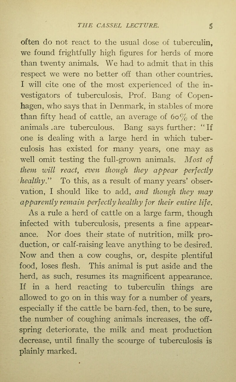 often do not react to the usual dose of tuberculin, we found frightfully high figures for herds of more than twenty animals. We had to admit that in this respect we were no better off than other countries. I will cite one of the most experienced of the in- vestigators of tuberculosis, Prof. Bang of Copen- hagen, who says that in Denmark, in stables of more than fifty head of cattle, an average of 60% of the animals .are tuberculous. Bang says further: ''If one is dealing with a large herd in which tuber- culosis has existed for many years, one may as well omit testing the full-grown animals. Most of them will react, even though they appear perfectly healthy.'' To this, as a result of many years' obser- vation, I should like to add, and though they may apparently remain perfectly healthy for their entire life. As a rule a herd of cattle on a large farm, though infected with tuberculosis, presents a fine appear- ance. Nor does their state of nutrition, milk pro- duction, or calf-raising leave anything to be desired. Now and then a cow coughs, or, despite plentiful food, loses flesh. This animal is put aside and the herd, as such, resumes its magnificent appearance. If in a herd reacting to tuberculin things are allowed to go on in this way for a number of years, especially if the cattle be barn-fed, then, to be sure, the number of coughing animals increases, the off- spring deteriorate, the milk and meat production decrease, until finally the scourge of tuberculosis is plainly marked.