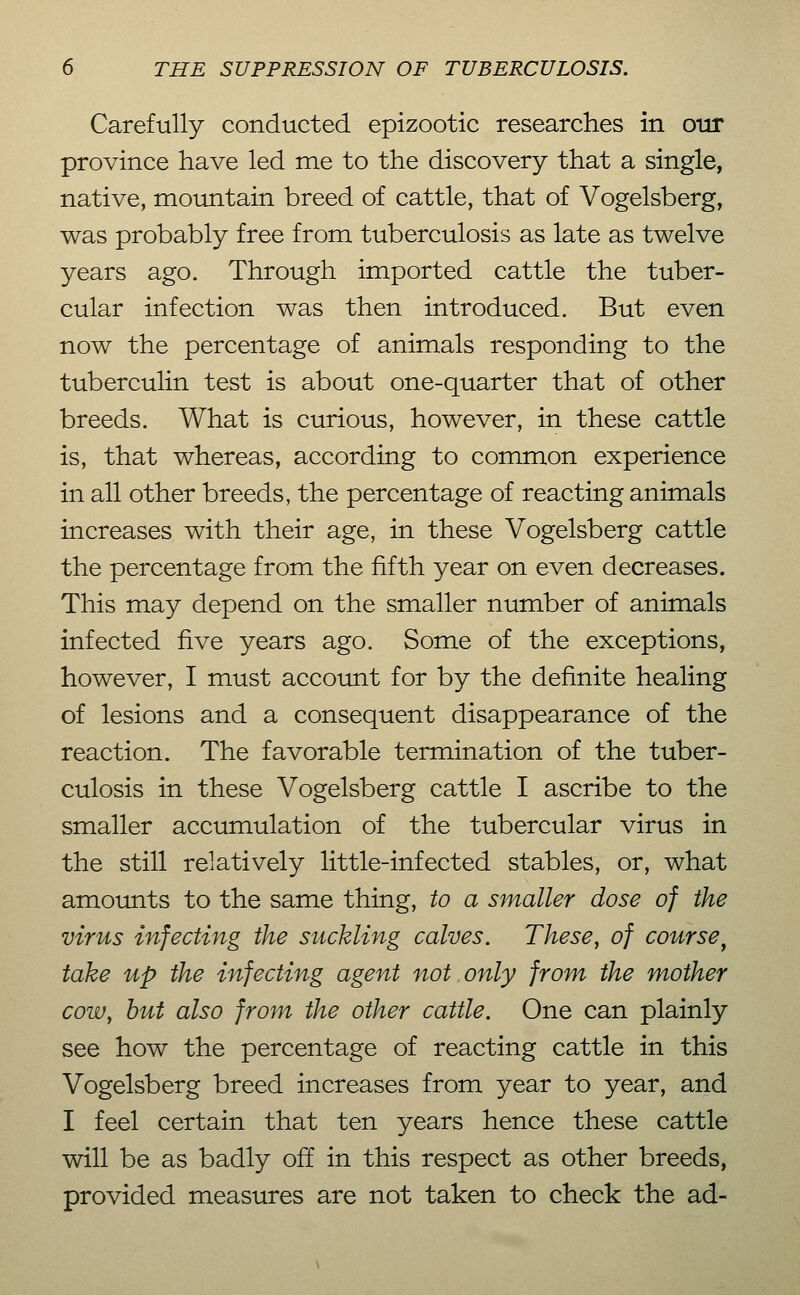 Carefully conducted epizootic researches in otir province have led me to the discovery that a single, native, mountain breed of cattle, that of Vogelsberg, was probably free from tuberculosis as late as twelve years ago. Through imported cattle the tuber- cular infection was then introduced. But even now the percentage of animals responding to the tuberculin test is about one-quarter that of other breeds. What is curious, however, in these cattle is, that whereas, according to common experience in all other breeds, the percentage of reacting animals increases with their age, in these Vogelsberg cattle the percentage from the fifth year on even decreases. This may depend on the smaller number of animals infected five years ago. Some of the exceptions, however, I must accoimt for by the definite healing of lesions and a consequent disappearance of the reaction. The favorable termination of the tuber- culosis in these Vogelsberg cattle I ascribe to the smaller accumulation of the tubercular virus in the still relatively little-infected stables, or, what amoimts to the same thing, to a smaller dose of the virus infecting the suckling calves. These, of course^ take up the infecting agent not only from the mother cow, hut also from the other cattle. One can plainly see how the percentage of reacting cattle in this Vogelsberg breed increases from year to year, and I feel certain that ten years hence these cattle will be as badly off in this respect as other breeds, provided measures are not taken to check the ad-