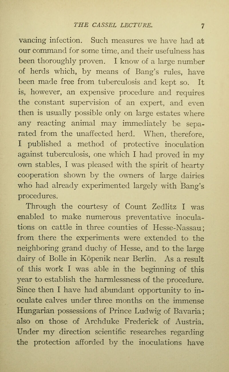 vancing infection. Such measures we have had at our command for some time, and their usefulness has been thoroughly proven. I know of a large number of herds which, by means of Bang's rules, have been made free from tuberculosis and kept so. It is, however, an expensive procedure and requires the constant supervision of an expert, and even then is usually possible only on large estates where any reacting animal may immediately be sepa- rated from the unaffected herd. When, therefore, I published a method of protective inoculation against tuberculosis, one which I had proved in my own stables, I was pleased with the spirit of hearty cooperation shown by the owners of large dairies who had already experimented largely with Bang's procedures. Through the courtesy of Coimt Zedlitz I was enabled to make numerous preventative inocula- tions on cattle in three coimties of Hesse-Nassau; from there the experiments were extended to the neighboring grand duchy of Hesse, and to the large dairy of Bolle in Köpenik near Berlin. As a result of this work I was able in the beginning of this year to establish the harmlessness of the procedure. Since then I have had abundant opportunity to in- oculate calves under three months on the immense Hungarian possessions of Prince Ludwig of Bavaria; also on those of Archduke Frederick of Austria. Under my direction scientific researches regarding the protection afforded by the inoculations have