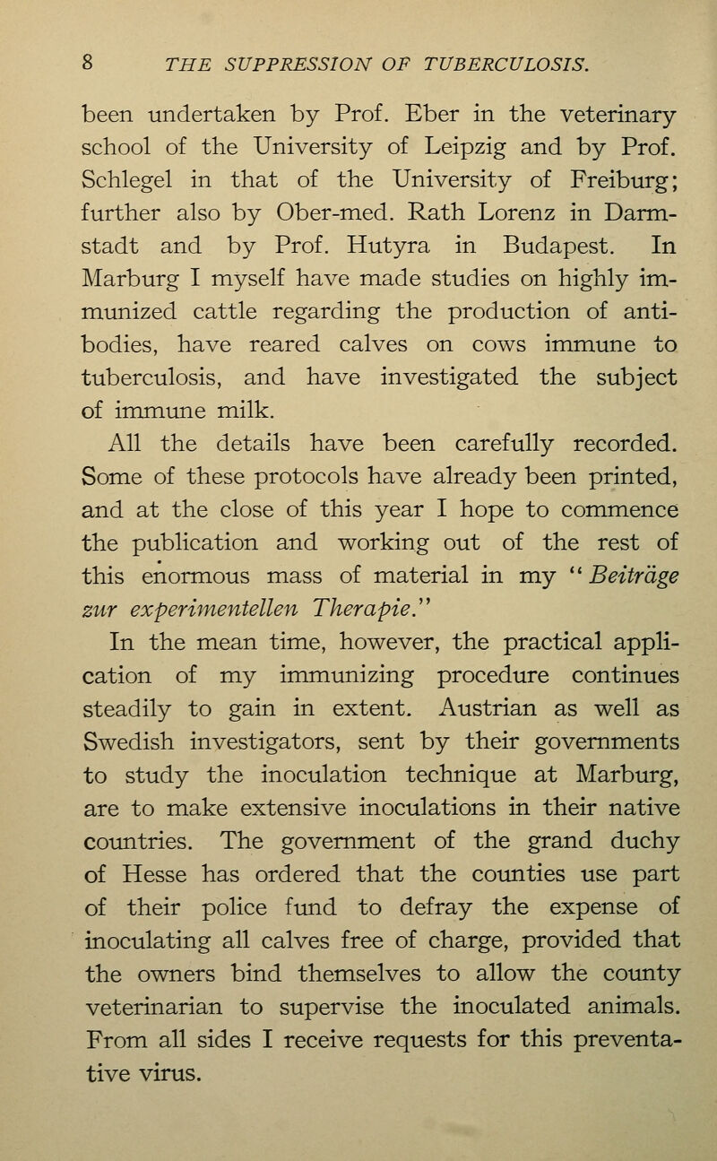 been undertaken by Prof. Eber in the veterinary school of the University of Leipzig and by Prof. Schlegel in that of the University of Freiburg; further also by Ober-med. Rath Lorenz in Darm- stadt and by Prof. Hutyra in Budapest. In Marburg I myself have made studies on highly im- munized cattle regarding the production of anti- bodies, have reared calves on cows immune to tuberculosis, and have investigated the subject of immune milk. All the details have been carefully recorded. Some of these protocols have already been printed, and at the close of this year I hope to commence the publication and working out of the rest of this enormous mass of material in my ''Beiträge ztir experimentellen Therapie^ In the mean time, however, the practical appli- cation of my immunizing procedure continues steadily to gain in extent. Austrian as well as Swedish investigators, sent by their governments to study the inoculation technique at Marburg, are to make extensive inoculations in their native countries. The government of the grand duchy of Hesse has ordered that the coimties use part of their police fimd to defray the expense of inoculating all calves free of charge, provided that the owners bind themselves to allow the county veterinarian to supervise the inoculated animals. From all sides I receive requests for this preventa- tive virus.