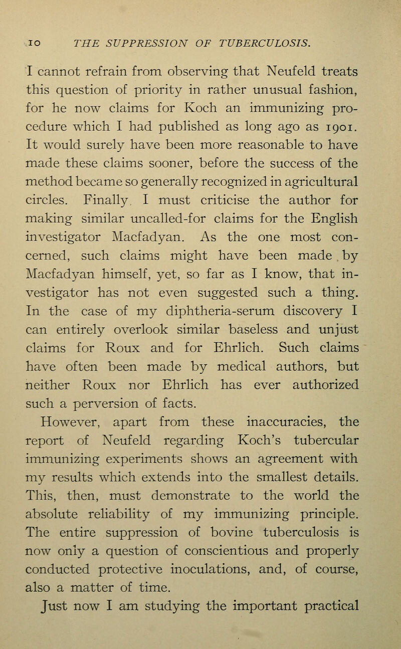 I cannot refrain from observing that Neufeld treats this question of priority in rather unusual fashion, for he now claims for Koch an immunizing pro- cedure which I had published as long ago as 1901. It would surely have been more reasonable to have made these claims sooner, before the success of the method became so generally recognized in agricultural circles. Finally, I must criticise the author for making similar uncalled-for claims for the English investigator Macfadyan. As the one most con- cerned, such claims might have been made. by Macfadyan himself, yet, so far as I know, that in- vestigator has not even suggested such a thing. In the case of my diphtheria-serum discovery I can entirely overlook similar baseless and unjust claims for Roux and for Ehrlich. Such claims have often been made by medical authors, but neither Roux nor Ehrlich has ever authorized such a perversion of facts. However, apart from these inaccuracies, the report of Neufeld regarding Koch's tubercular immunizing experiments shows an agreement with my results which extends into the smallest details. This, then, must demonstrate to the world the absolute reliability of my immunizing principle. The entire suppression of bovine tuberculosis is now only a question of conscientious and properly conducted protective inoculations, and, of course, also a matter of time.