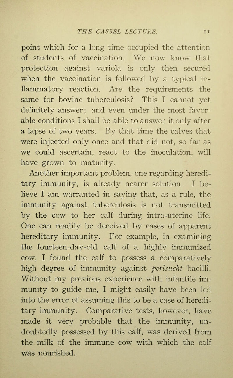 point which for a long time occupied the attention of students of vaccination. We now know that protection against variola is only then secured when the vaccination is followed by a typical in- flammatory reaction. Are the requirements the same for bovine tuberculosis? This I cannot yet definitely answer; and even under the most favor- able conditions I shall be able to answer it only after a lapse of two years. By that time the calves that were injected only once and that did not, so far as we could ascertain, react to the inoculation, will have grown to maturity. Another important problem, one regarding heredi- tary immunity, is already nearer solution. I be- lieve I am warranted in saying that, as a rule, the immunity against tuberculosis is not transmitted by the cow to her calf during intra-uterine life. One can readily be deceived by cases of apparent hereditary immunity. For example, in examining the fourteen-day-old calf of a highly immunized cow, I found the calf to possess a comparatively high degree of immunity against perlsucht bacilli. Without my previous experience with infantile im- munity to guide me, I might easily have been led into the error of assuming this to be a case of heredi- tary immunity. Comparative tests, however, have made it very probable that the immunity, un- doubtedly possessed by this calf, was derived from the milk of the immune cow with which the calf was nourished.