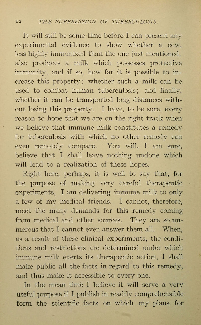 It will still be some time before I can present any- experimental evidence to show whether a cow, less highly immunized than the one just mentioned, also produces a milk which possesses protective immunity, and if so, how far it is possible to in- crease this property; whether such a milk can be used to combat human tuberculosis; and finally, whether it can be transported long distances with- out losing this property. I have, to be sure, every reason to hope that we are on the right track when we believe that immune milk constitutes a remedy for tuberculosis with which no other remedy can even remotely compare. You will, I am sure, believe that I shall leave nothing undone which will lead to a realization of these hopes. Right here, perhaps, it is well to say that, for the purpose of making very careful therapeutic experiments, I am delivering immune milk to only a few of my medical friends. I cannot, therefore, meet the many demands for this remedy coming from medical and other sources. They are so nu- merous that I cannot even answer them all. When, as a result of these clinical experiments, the condi- tions and restrictions are determined under which immune milk exerts its therapeutic action, I shall make public all the facts in regard to this remedy, and thus make it accessible to every one. In the mean time I believe it will serve a very useful purpose if I publish in readily comprehensible form the scientific facts on which my plans for