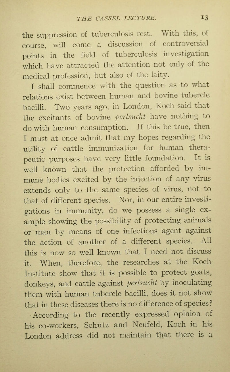 the suppression of tuberculosis rest. With this, of course, will come a discussion of controversial points in the field of tuberculosis investigation which have attracted the attention not only of the medical profession, but also of the laity. I shall commence with the question as to what relations exist between human and bovine tubercle bacilh. Two years ago, in London, Koch said that the excitants of bovine perlsitcht have nothing to do with human consumption. If this be true, then I must at once admit that my hopes regarding the utiUty of cattle immunization for human thera- peutic purposes have very little foundation. It is well known that the protection afforded by im- mune bodies excited by the injection of any virus extends only to the same species of virus, not to that of different species. Nor, in our entire investi- gations in immunity, do we possess a single ex- ample showing the possibihty of protecting animals or man by means of one infectious agent against the action of another of a different species. All this is now so well known that I need not discuss it. When, therefore, the researches at the Koch Institute show that it is possible to protect goats, donkeys, and cattle against perlsucht by inoculating them with human tubercle bacilh, does it not show that in these diseases there is no difference of species? •According to the recently expressed opinion of his co-workers, Schütz and Neufeld, Koch in his London address did not maintain that there is a