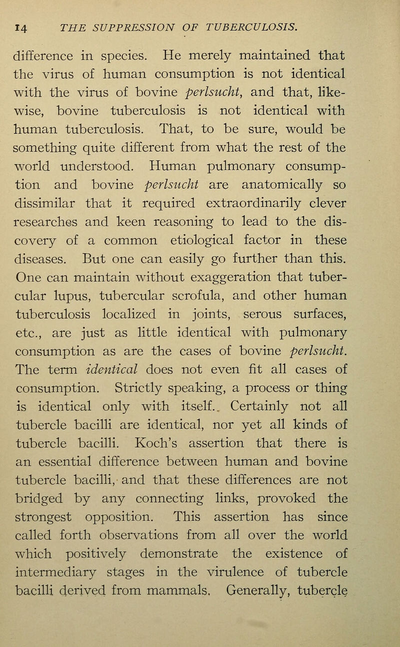 difference in species. He merely maintained that the virus of human consumption is not identical with the virus of bovine perlsucht, and that, like- wise, bovine tuberculosis is not identical with human tuberculosis. That, to be sure, would be something quite different from what the rest of the world understood. Human pulmonary consump- tion and bovine perlsucht are anatomically so dissimilar that it required extraordinarily clever researches and keen reasoning to lead to the dis- covery of a common etiological factor in these diseases. But one can easily go further than this. One can maintain without exaggeration that tuber- cular lupus, tubercular scrofula, and other human tuberculosis localized in joints, serous surfaces, etc., are just as little identical with pulmonary consumption as are the cases of bovine perlsucht. The term identical does not even fit all cases of consumption. Strictly speaking, a process or thing is identical only with itself.. Certainly not all tubercle bacilli are identical, nor yet all kinds of tubercle bacilli. Koch's assertion that there is an essential difference between human and bovine tubercle bacilli, and that these differences are not bridged by any connecting links, provoked the strongest opposition. This assertion has since called forth observations from all over the world which positively demonstrate the existence of intermediary stages in the virulence of tubercle bacilli derived from mammals. Generally, tubercle