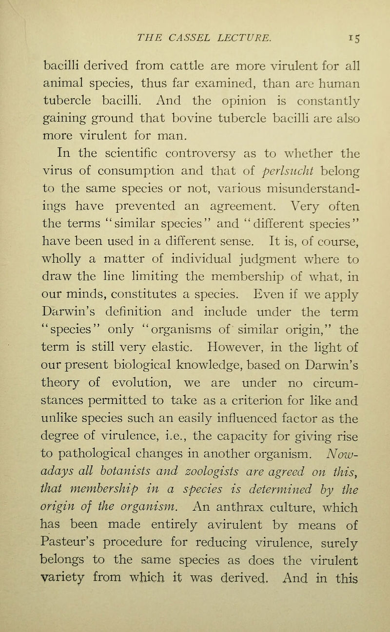 bacilli derived from cattle are more virulent for all animal species, thus far examined, than are human tubercle bacilli. And the opinion is constantly gaining ground that bovine tubercle bacilli are also more virulent for man. In the scientific controversy as to whether the virus of consumption and that of perlsucht belong to the same species or not, various misunderstand- ings have prevented an agreement. Very often the terms ''similar species and different species have been used in a different sense. It is, of course, wholly a matter of individual judgment where to draw the line limiting the membership of what, in our minds, constitutes a species. Even if we apply Darwin's definition and include under the term species only organisms of similar origin, the term is still very elastic. However, in the light of our present biological knowledge, based on Darwin's theory of evolution, we are under no circum- stances permitted to take as a criterion for like and unlike species such an easily influenced factor as the degree of virulence, i.e., the capacity for giving rise to pathological changes in another organism. Now- adays all botanists and zoologists are agreed on this, that membership in a species is determined by the origin of the organism. An anthrax culture, which has been made entirely avirulent by means of Pasteur's procedure for reducing virulence, surely belongs to the same species as does the virulent variety from which it was derived. And in this