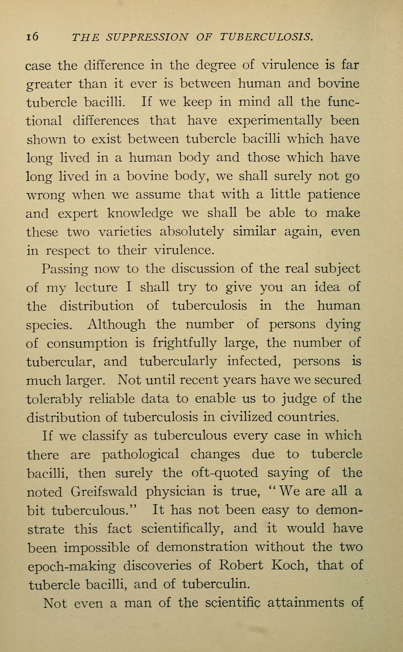 case the difference in the degree of virulence is far greater than it ever is between human and bovine tubercle bacilli. If we keep in mind all the func- tional differences that have experimentally been shoAvn to exist between tubercle bacilli which have long lived in a human body and those which have long lived in a bovine body, we shall surely not go wrong when we assume that with a little patience and expert knowledge we shall be able to make these two varieties absolutely similar again, even in respect to their virulence. Passing now to the discussion of the real subject of my lecture I shall try to give you an idea of the distribution of tuberculosis in the human species. Although the number of persons dying of consumption is frightfully large, the number of tubercular, and tubercularly infected, persons is much larger. Not until recent years have we secured tolerably reliable data to enable us to judge of the distribution of tuberculosis in civilized countries. If we classify as tuberculous every case in which there are pathological changes due to tubercle bacilH, then surely the oft-quoted saying of the noted Greifswald physician is true, We are all a bit tuberculous. It has not been easy to demon- strate this fact scientifically, and it would have been impossible of demonstration without the two epoch-making discoveries of Robert Koch, that of tubercle bacilli, and of tuberculin. Not even a man of the scientific attainments of