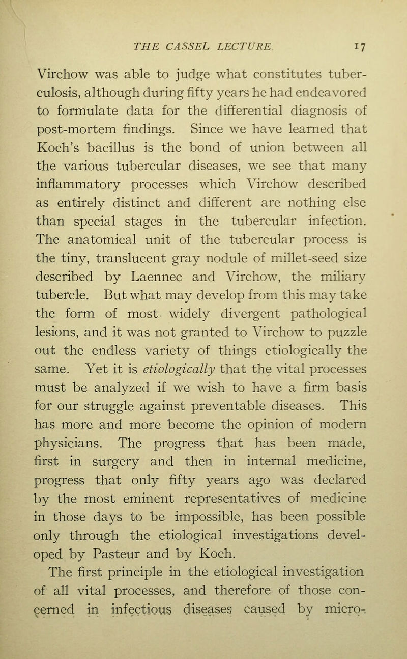 Virchow was able to judge what constitutes tuber- culosis, although during fifty years he had endeavored to formulate data for the differential diagnosis of post-mortem findings. Since we have learned that Koch's bacillus is the bond of union between all the various tubercular diseases, we see that many inflammatory processes which Virchow described as entirely distinct and different are nothing else than special stages in the tubercular infection. The anatomical unit of the tubercular process is the tiny, translucent gray nodule of millet-seed size described by Laennec and Virchow, the miliary tubercle. But what may develop from this may take the form of most widely divergent pathological lesions, and it was not granted to Virchow to puzzle out the endless variety of things etiologically the same. Yet it is etiologically that the vital processes must be analyzed if we wish to have a firm basis for our struggle against preventable diseases. This has more and more become the opinion of modern physicians. The progress that has been made, first in surgery and then in internal medicine, progress that only fifty years ago was declared by the most eminent representatives of medicine in those days to be impossible, has been possible only through the etiological investigations devel- oped by Pasteur and by Koch. The first principle in the etiological investigation of all vital processes, and therefore of those con- cerned in infectious diseases caused by micro-