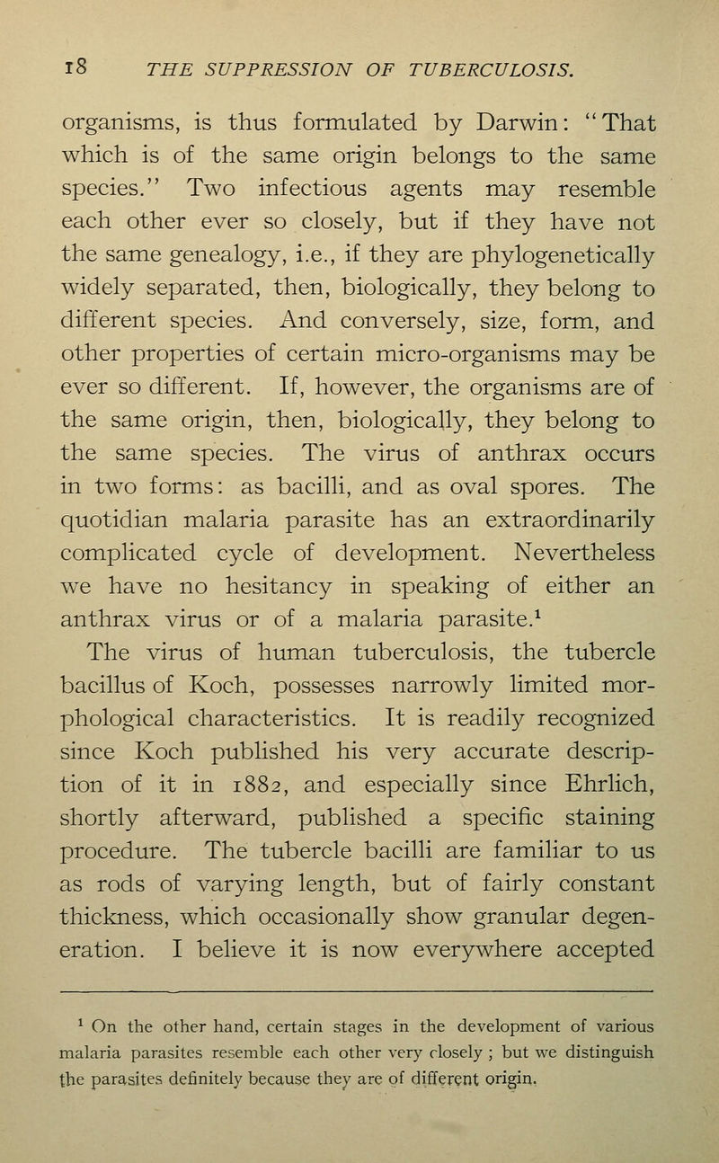 organisms, is thus formulated by Darwin: That which is of the same origin belongs to the same species. Two infectious agents may resemble each other ever so closely, but if they have not the same genealogy, i.e., if they are phylogenetically widely separated, then, biologically, they belong to different species. And conversely, size, form, and other properties of certain micro-organisms may be ever so different. If, however, the organisms are of the same origin, then, biologically, they belong to the same species. The virus of anthrax occurs in two forms: as bacilli, and as oval spores. The quotidian malaria parasite has an extraordinarily complicated cycle of development. Nevertheless we have no hesitancy in speaking of either an anthrax virus or of a malaria parasite.^ The virus of human tuberculosis, the tubercle bacillus of Koch, possesses narrowly limited mor- phological characteristics. It is readily recognized since Koch published his very accurate descrip- tion of it in 1882, and especially since Ehrlich, shortly afterward, published a specific staining procedure. The tubercle bacilli are familiar to us as rods of varying length, but of fairly constant thickness, which occasionally show granular degen- eration. I believe it is now ever3rwhere accepted ^ On the other hand, certain stages in the development of various malaria parasites resemble each other very closely ; but we distinguish the parasites definitely because they are of different origin,