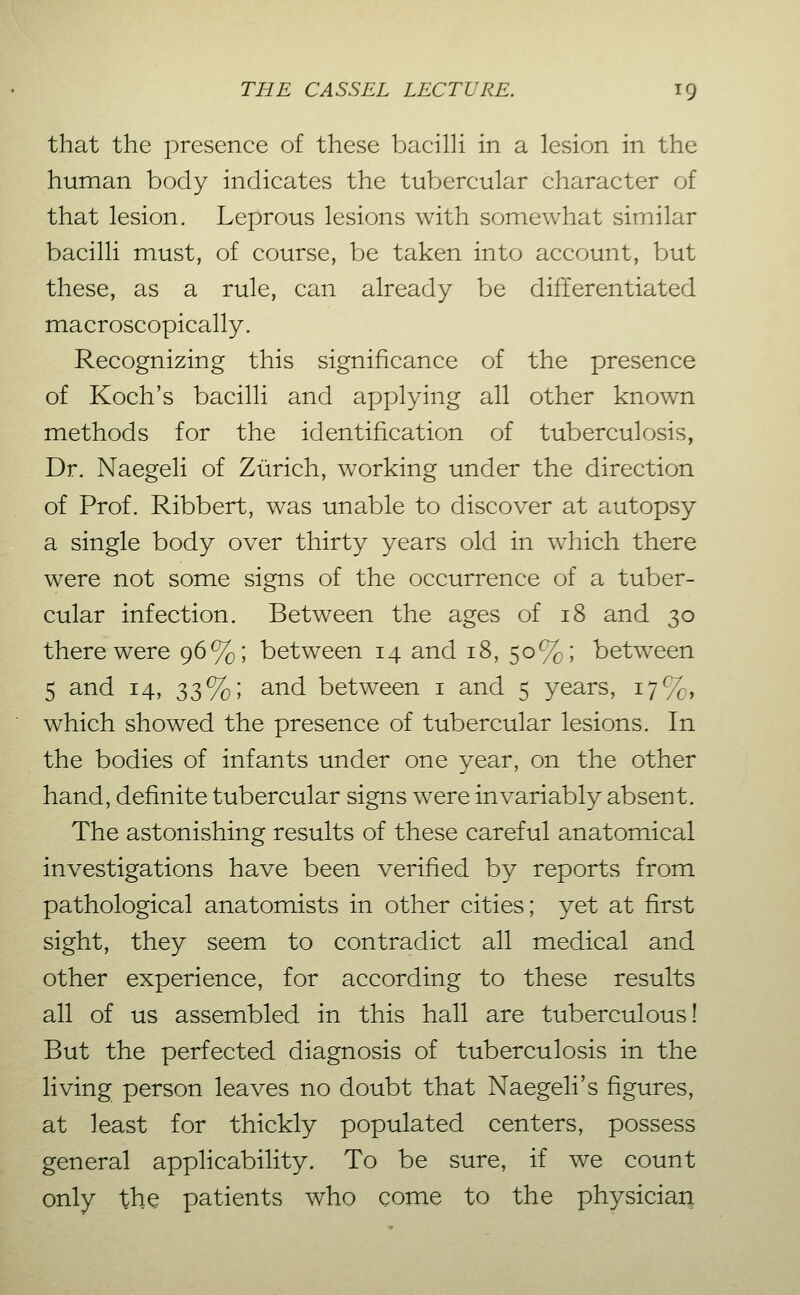 that the presence of these bacilH in a lesion in the human body indicates the tubercular character of that lesion. Leprous lesions with somewhat similar bacilli must, of course, be taken into account, but these, as a rule, can already be differentiated macroscopically. Recognizing this significance of the presence of Koch's bacilli and applying all other known methods for the identification of tuberculosis, Dr. Naegeli of Zürich, working under the direction of Prof. Ribbert, was unable to discover at autopsy a single body over thirty years old in which there were not some signs of the occurrence of a tuber- cular infection. Between the ages of i8 and 30 there were 96%; between 14 and 18, 50%; between 5 and 14, 33%; and between i and 5 years, 17%, which showed the presence of tubercular lesions. In the bodies of infants under one year, on the other hand, definite tubercular signs wxre invariably absent. The astonishing results of these careful anatomical investigations have been verified by reports from pathological anatomists in other cities; yet at first sight, they seem to contradict all medical and other experience, for according to these results all of us assembled in this hall are tuberculous! But the perfected diagnosis of tuberculosis in the living person leaves no doubt that Naegeli's figures, at least for thickly populated centers, possess general applicability. To be sure, if we count only the patients who come to the physician
