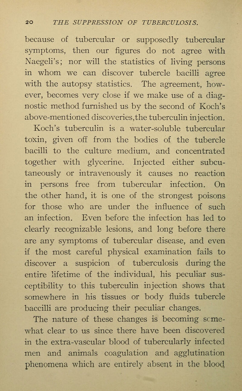 because of tubercular or supposedly tubercular symptoms, then our figures do not agree with Naegeli's; nor will the statistics of living persons in whom we can discover tubercle bacilli agree with the autopsy statistics. The agreement, how- ever, becomes very close if we make use of a diag- nostic method furnished us by the second of Koch's above-mentioned discoveries,the tuberculin injection. Koch's tuberculin is a water-soluble tubercular toxin, given off from the bodies of the tubercle bacilli to the culture medium, and concentrated together with glycerine. Injected either subcu- taneously or intravenously it causes no reaction in persons free from tubercular infection. On the other hand, it is one of the strongest poisons for those who are under the influence of such an infection. Even before the infection has led to clearly recognizable lesions, and long before there are any symptoms of tubercular disease, and even if the most careful physical examination fails to discover a suspicion of tuberculosis during the entire lifetime of the individual, his peculiar sus- ceptibility to this tuberculin injection shows that somewhere in his tissues or body fluids tubercle baccilli are producing their peculiar changes. The nature of these changes is becoming scme- what clear to us since there have been discovered in the extra-vascular blood of tubercularly infected men and animals coagulation and agglutination phenoinena which are entirely absent in the blood,